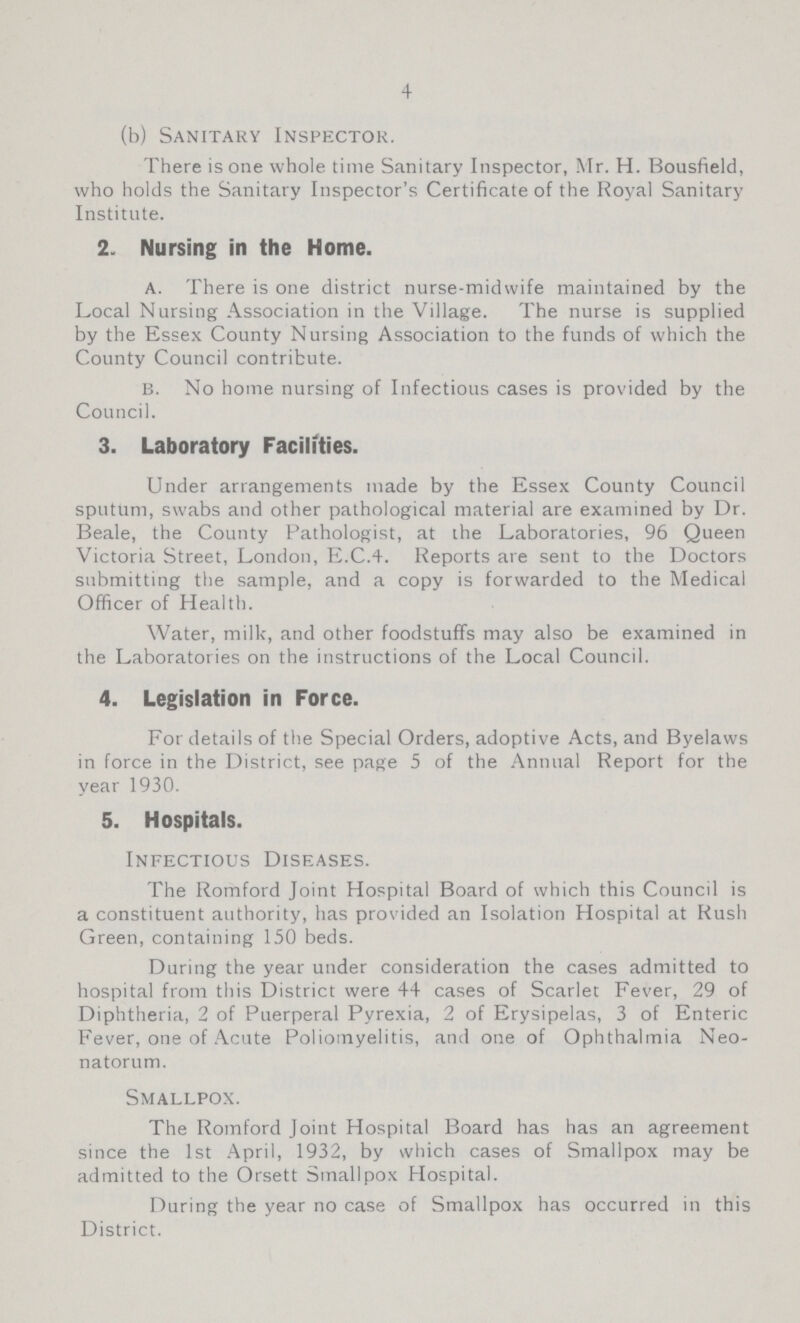 4 (b) Sanitary Inspector. There is one whole time Sanitary Inspector, Mr. H. Bousfield, who holds the Sanitary Inspector's Certificate of the Royal Sanitary Institute. 2. Nursing in the Home. A. There is one district nurse-midwife maintained by the Local Nursing Association in the Village. The nurse is supplied by the Essex County Nursing Association to the funds of which the County Council contribute. B. No home nursing of Infectious cases is provided by the Council. 3. Laboratory Facilities. Under arrangements made by the Essex County Council sputum, swabs and other pathological material are examined by Dr. Beale, the County Pathologist, at the Laboratories, 96 Queen Victoria Street, London, E.C.4. Reports are sent to the Doctors submitting the sample, and a copy is forwarded to the Medical Officer of Health. Water, milk, and other foodstuffs may also be examined in the Laboratories on the instructions of the Local Council. 4. Legislation in Force. For details of the Special Orders, adoptive Acts, and Byelaws in force in the District, see page 5 of the Annual Report for the year 1930. 5. Hospitals. Infectious Diseases. The Romford Joint Hospital Board of which this Council is a constituent authority, has provided an Isolation Hospital at Rush Green, containing 150 beds. During the year under consideration the cases admitted to hospital from this District were 44 cases of Scarlet Fever, 29 of Diphtheria, 2 of Puerperal Pyrexia, 2 of Erysipelas, 3 of Enteric Fever, one of Acute Poliomyelitis, and one of Ophthalmia Neo natorum. Smallpox. The Romford Joint Hospital Board has has an agreement since the 1st April, 1932, by which cases of Smallpox may be admitted to the Orsett Smallpox Hospital. During the year no case of Smallpox has occurred in this District.