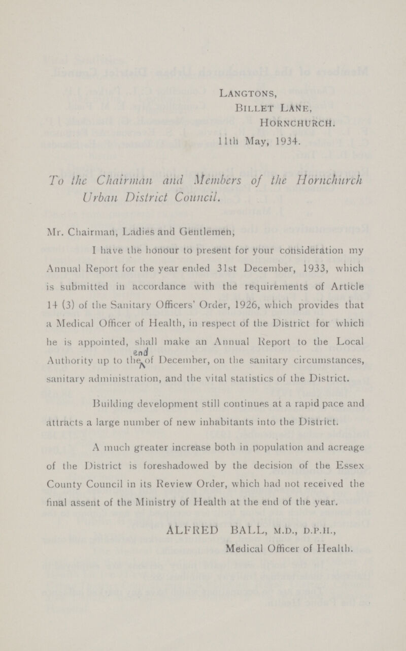 Langtons, Billet Lane, Hornchurch. 11th May, 1934. To the Chairman and Members of the Hornchurch Urban District Council. Mr. Chairman, Ladies and Gentlemen, I have the honour to present for your consideration my Annual Report for the year ended 31st December, 1933, which is submitted in accordance with the requirements of Article 14 (3) of the Sanitary Officers' Order, 1926, which provides that a Medical Officer of Health, in respect of the District for which he is appointed, shall make an Annual Report to the Local Authority up to end of the December, on the sanitary circumstances, sanitary administration, and the vital statistics of the District. Building development still continues at a rapid pace and attracts a large number of new inhabitants into the District. A much greater increase both in population and acreage of the District is foreshadowed by the decision of the Essex County Council in its Review Order, which had not received the final assent of the Ministry of Health at the end of the year. ALFRED BALL, m.d., d.p.ii., Medical Officer of Health.