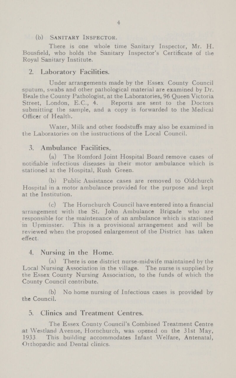 4 (b) Sanitary Inspector. There is one whole time Sanitary Inspector, Mr. H. Bousfield, who holds the Sanitary Inspector's Certificate of the Royal Sanitary Institute. 2. Laboratory Facilities. Under arrangements made by the Essex County Council sputum, swabs and other pathological material are examined by Dr. Beale the County Pathologist, at the Laboratories, 96 Queen Victoria Street, London, E.C., 4. Reports are sent to the Doctors submitting the sample, and a copy is forwarded to the Medical Officer of Health. Water, Milk and other foodstuffs may also be examined in the Laboratories on the instructions of the Local Council. 3. Ambulance Facilities. (a) The Romford Joint Hospital Board remove cases of notifiable infectious diseases in their motor ambulance which is stationed at the Hospital, Rush Green. (b) Public Assistance cases are removed to Oldchurch Hospital in a motor ambulance provided for the purpose and kept at the Institution. (c) The Hornchurch Council have entered into a financial arrangement with the St. John Ambulance Brigade who are responsible for the maintenance of an ambulance which is stationed in Upminster. This is a provisional arrangement and will be reviewed when the proposed enlargement of the District has taken effect. 4. Nursing in the Home. (a) There is one district nurse-midwife maintained by the Local Nursing Association in the village. The nurse is supplied by the Essex County Nursing Association, to the funds of which the County Council contribute. (b) No home nursing of Infectious cases is provided by the Council. 5. Clinics and Treatment Centres. The Essex County Council's Combined Treatment Centre at Westland Avenue, Hornchurch, was opened on the 31st May, 1933 This building accommodates Infant Welfare, Antenatal, Orthopaedic and Dental clinics.