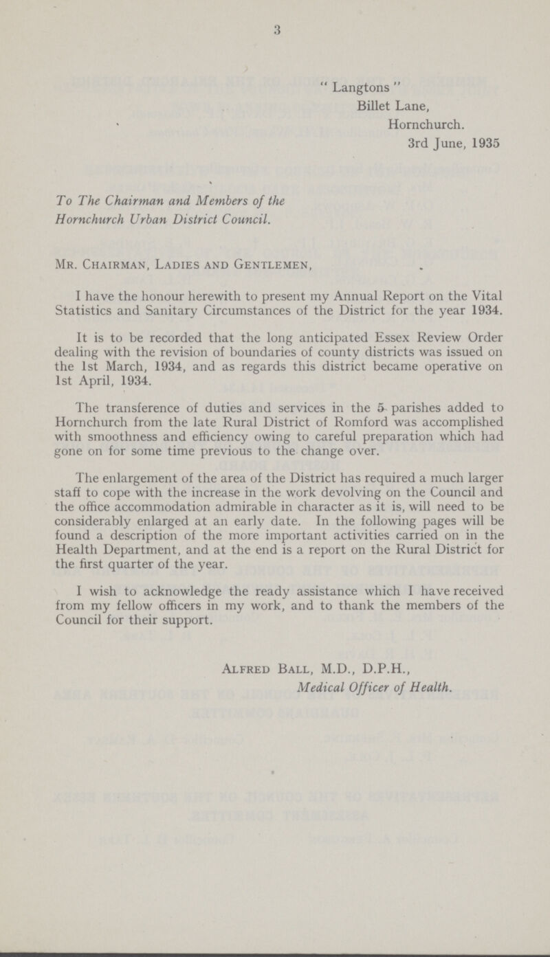 3 Langtons Billet Lane, Hornchurch. 3rd June, 1935 To The Chairman and Members of the Hornchurch Urban District Council. Mr. Chairman, Ladies and Gentlemen, I have the honour herewith to present my Annual Report on the Vital Statistics and Sanitary Circumstances of the District for the year 1934. It is to be recorded that the long anticipated Essex Review Order dealing with the revision of boundaries of county districts was issued on the 1st March, 1934, and as regards this district became operative on 1st April, 1934. The transference of duties and services in the 5- parishes added to Hornchurch from the late Rural District of Romford was accomplished with smoothness and efficiency owing to careful preparation which had gone on for some time previous to the change over. The enlargement of the area of the District has required a much larger staff to cope with the increase in the work devolving on the Council and the office accommodation admirable in character as it is, will need to be considerably enlarged at an early date. In the following pages will be found a description of the more important activities carried on in the Health Department, and at the end is a report on the Rural District for the first quarter of the year. I wish to acknowledge the ready assistance which I have received from my fellow officers in my work, and to thank the members of the Council for their support. Alfred Ball, M.D., D.P.H., Medical Officer of Health.