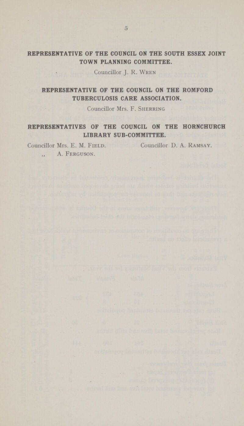 5 REPRESENTATIVE OF THE COUNCIL ON THE SOUTH ESSEX JOINT TOWN PLANNING COMMITTEE. Councillor J. R. Wren REPRESENTATIVE OF THE COUNCIL ON THE ROMFORD TUBERCULOSIS CARE ASSOCIATION. Councillor Mrs. F. Sherring REPRESENTATIVES OF THE COUNCIL ON THE HORNCHURCH LIBRARY SUB-COMMITTEE. Councillor Mrs. E. M. Field. Councillor D. A. Ramsay. A. Ferguson.