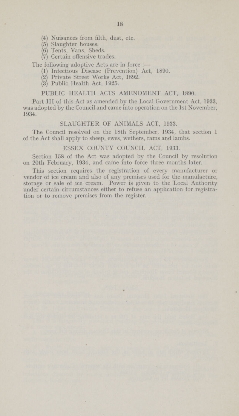 18 (4) Nuisances from filth, dust, etc. (5) Slaughter houses. (6) Tents, Vans, Sheds. (7) Certain offensive trades. The following adoptive Acts are in force:— (1) Infectious Disease (Prevention) Act, 1890. (2) Private Street Works Act, 1892. (3) Public Health Act, 1925. PUBLIC HEALTH ACTS AMENDMENT ACT, 1890. Part III of this Act as amended by the Local Government Act, 1933, was adopted by the Council and came into operation on the 1st November, 1934. SLAUGHTER OF ANIMALS ACT, 1933. The Council resolved on the 18th September, 1934, that section 1 of the Act shall apply to sheep, ewes, wethers, rams and lambs. ESSEX COUNTY COUNCIL ACT, 1933. Section 158 of the Act was adopted by the Council by resolution on 20th February, 1934, and came into force three months later. This section requires the registration of every manufacturer or vendor of ice cream and also of any premises used for the manufacture, storage or sale of ice cream. Power is given to the Local Authority under certain circumstances either to refuse an application for registra tion or to remove premises from the register.