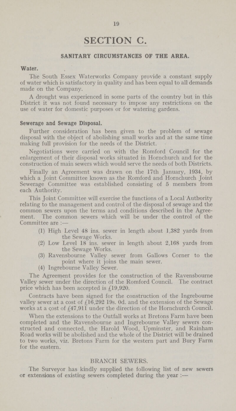 19 SECTION C. SANITARY CIRCUMSTANCES OF THE AREA. Water. The South Essex Waterworks Company provide a constant supply of water which is satisfactory in quality and has been equal to all demands made on the Company. A drought was experienced in some parts of the country but in this District it was not found necessary to impose any restrictions on the use of water for domestic purposes or for watering gardens. Sewerage and Sewage Disposal. Further consideration has been given to the problem of sewage disposal with the object of abolishing small works and at the same time making full provision for the needs of the District. Negotiations were carried on with the Romford Council for the enlargement of their disposal works situated in Hornchurch and for the construction of main sewers which would serve the needs of both Districts. Finally an Agreement was drawn on the 17th January, 1934, by which a Joint Committee known as the Romford and Hornchurch Joint Sewerage Committee was established consisting of 5 members from each Authority. This Joint Committee will exercise the functions of a Local Authority relating to the management and control of the disposal of sewage and the common sewers upon the terms and conditions described in the Agree ment. The common sewers which will be under the control of the Committee are:— (1) High Level 48 ins. sewer in length about 1,382 yards from the Sewage Works. (2) Low Level 18 ins. sewer in length about 2,168 yards from the Sewage Works. (3) Ravensbourne Valley sewer from Gallows Corner to the point where it joins the main sewer. (4) Ingrebourne Valley Sewer. The Agreement provides for the construction of the Ravensbourne Valley sewer under the direction of the Romford Council. The contract price which has been accepted is £19,920. Contracts have been signed for the construction of the Ingrebourne valley sewer at a cost of £16,292 19s. Od. and the extension of the Sewage works at a cost of £47,911 under the direction of the Hornchurch Council. When the extensions to the Outfall works at Bretons Farm have been completed and the Ravensbourne and Ingrebourne Valley sewers con structed and connected, the Harold Wood, Upminster, and Rainham Road works will be abolished and the whole of the District will be drained to two works, viz. Bretons Farm for the western part and Bury Farm for the eastern. BRANCH SEWERS. The Surveyor has kindly supplied the following list of new sewers or extensions of existing sewers completed during the year :—