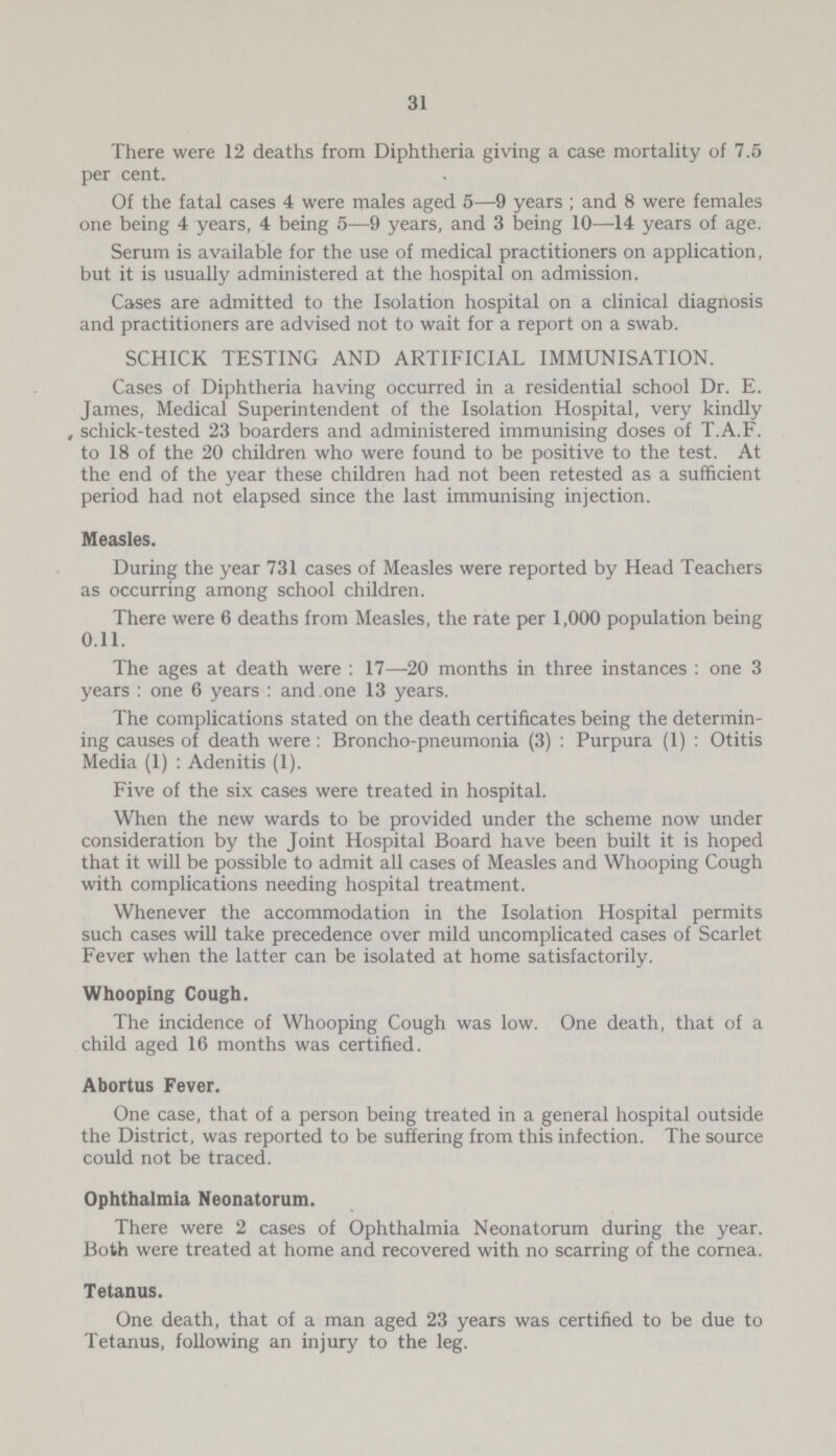 31 There were 12 deaths from Diphtheria giving a case mortality of 7.5 per cent. Of the fatal cases 4 were males aged 5—9 years; and 8 were females one being 4 years, 4 being 5—9 years, and 3 being 10—14 years of age. Serum is available for the use of medical practitioners on application, but it is usually administered at the hospital on admission. Cases are admitted to the Isolation hospital on a clinical diagnosis and practitioners are advised not to wait for a report on a swab. SCHICK TESTING AND ARTIFICIAL IMMUNISATION. Cases of Diphtheria having occurred in a residential school Dr. E. James, Medical Superintendent of the Isolation Hospital, very kindly schick-tested 23 boarders and administered immunising doses of T.A.F. to 18 of the 20 children who were found to be positive to the test. At the end of the year these children had not been retested as a sufficient period had not elapsed since the last immunising injection. Measles. During the year 731 cases of Measles were reported by Head Teachers as occurring among school children. There were 6 deaths from Measles, the rate per 1,000 population being 0.11. The ages at death were: 17—20 months in three instances : one 3 years : one 6 years: and.one 13 years. The complications stated on the death certificates being the determin ing causes of death were: Broncho-pneumonia (3): Purpura (1): Otitis Media (1): Adenitis (1). Five of the six cases were treated in hospital. When the new wards to be provided under the scheme now under consideration by the Joint Hospital Board have been built it is hoped that it will be possible to admit all cases of Measles and Whooping Cough with complications needing hospital treatment. Whenever the accommodation in the Isolation Hospital permits such cases will take precedence over mild uncomplicated cases of Scarlet Fever when the latter can be isolated at home satisfactorily. Whooping Cough. The incidence of Whooping Cough was low. One death, that of a child aged 16 months was certified. Abortus Fever. One case, that of a person being treated in a general hospital outside the District, was reported to be suffering from this infection. The source could not be traced. Ophthalmia Neonatorum. There were 2 cases of Ophthalmia Neonatorum during the year. Both were treated at home and recovered with no scarring of the cornea. Tetanus. One death, that of a man aged 23 years was certified to be due to Tetanus, following an injury to the leg.