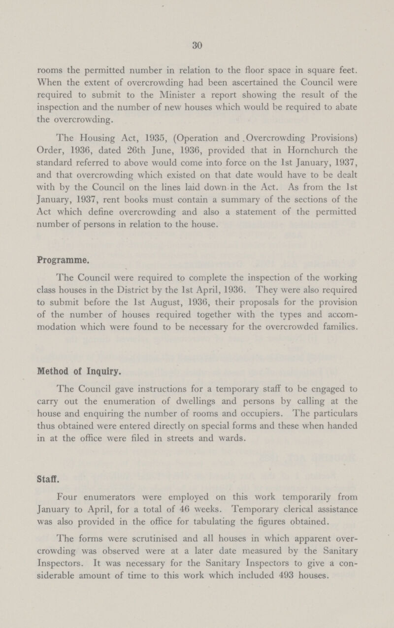 30 rooms the permitted number in relation to the floor space in square feet. When the extent of overcrowding had been ascertained the Council were required to submit to the Minister a report showing the result of the inspection and the number of new houses which would be required to abate the overcrowding. The Housing Act, 1935, (Operation and Overcrowding Provisions) Order, 1936, dated 26th June, 1936, provided that in Hornchurch the standard referred to above would come into force on the 1st January, 1937, and that overcrowding which existed on that date would have to be dealt with by the Council on the lines laid down in the Act. As from the 1st January, 1937, rent books must contain a summary of the sections of the Act which define overcrowding and also a statement of the permitted number of persons in relation to the house. Programme. The Council were required to complete the inspection of the working class houses in the District by the 1st April, 1936. They were also required to submit before the 1st August, 1936, their proposals for the provision of the number of houses required together with the types and accom modation which were found to be necessary for the overcrowded families. Method of Inquiry. The Council gave instructions for a temporary staff to be engaged to carry out the enumeration of dwellings and persons by calling at the house and enquiring the number of rooms and occupiers. The particulars thus obtained were entered directly on special forms and these when handed in at the office were filed in streets and wards. Staff. Four enumerators were employed on this work temporarily from January to April, for a total of 46 weeks. Temporary clerical assistance was also provided in the office for tabulating the figures obtained. The forms were scrutinised and all houses in which apparent over crowding was observed were at a later date measured by the Sanitary Inspectors. It was necessary for the Sanitary Inspectors to give a con siderable amount of time to this work which included 493 houses.