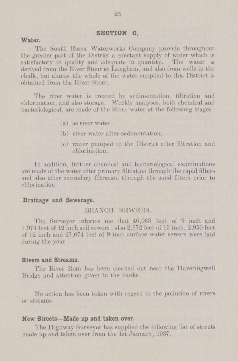 23 SECTION C. Water. The South Essex Waterworks Company provide throughout the greater part of the District a constant supply of water which is satisfactory in quality and adequate in quantity. The water is derived from the River Stour at Langham, and also from wells in the chalk, but almost the whole of the water supplied to this District is obtained from the River Stour. The river water is treated by sedimentation, filtration and chlorination, and also storage. Weekly analyses, both chemical and bacteriological, are made of the Stour water at the following stages: (a) as river water, (b) river water after sedimentation, (c) water pumped to the District after filtration and chlorination. In addition, further chemical and bacteriological examinations are made of the water after primary filtration through the rapid filters and also after secondary filtration through the sand filters prior to chlorination. Drainage and Sewerage. BRANCH SEWERS. The Surveyor informs me that 40,063 feet of 9 inch and 1,974 feet of 12 inch soil sewers; also 2,672 feet of 15 inch, 2,950 feet of 12 inch and 27,074 feet of 9 inch surface water sewers were laid during the year. Rivers and Streams. The River Rom has been cleaned out near the Haveringwell Bridge and attention given to the banks. No action has been taken with regard to the pollution of rivers or streams. New Streets—Made up and taken over. The Highway Surveyor has supplied the following list of streets made up and taken over from the 1st January, 1937.