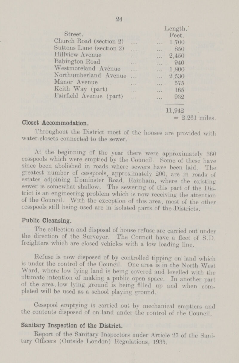 24 Street. Length. Feet. Church Road (section 2) 1,700 Suttons Lane (section 2) 850 Hillview Avenue 2,450 Babington Road 940 Westmoreland Avenue 1,800 Northumberland Avenue 2,530 Manor Avenue 575 Keith Way (part) 165 Fairfield Avenue (part) 932 11,942 = 2.261 miles Closet Accommodation. Throughout the District most of the houses are provided with water-closets connected to the sewer. At the beginning of the year there were approximately 360 cesspools which were emptied by the Council. Some of these have since been abolished in roads where sewers have been laid. The greatest number of cesspools, approximately 200, are in roads of estates adjoining Upminster Road, Rainham, where the existing sewer is somewhat shallow. The sewering of this part of the Dis trict is an engineering problem which is now receiving the attention of the Council. With the exception of this area, most of the other cesspools still being used are in isolated parts of the Districts. Public Cleansing. The collection and disposal of house refuse are carried out under the direction of the Surveyor. The Council have a fleet of S.D. freighters which are closed vehicles with a low loading line. Refuse is now disposed of by controlled tipping on land which is under the control of the Council. One area is in the North West Ward, where low lying land is being covered and levelled with the ultimate intention of making a public open space. In another part of the area, low lying ground is being filled up and when com pleted will be used as a school playing ground. Cesspool emptying is carried out by mechanical emptiers and the contents disposed of on land under the control of the Council. Sanitary Inspection of the District. Report of the Sanitary Inspectors under Article 27 of the Sani tary Officers (Outside London) Regulations, 1935,