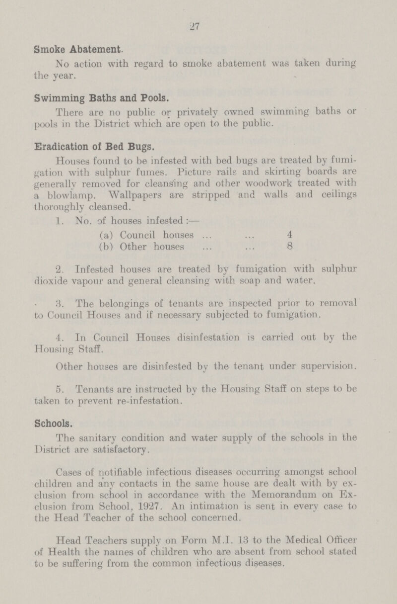 27 Smoke Abatement No action with regard to smoke abatement was taken during the year. Swimming Baths and Pools. There are no public or privately owned swimming baths or pools in the District which are open to the public. Eradication of Bed Bugs. Houses found to be infested with bed bugs are treated by fumi gation with sulphur fumes. Picture rails and skirting boards are generally removed for cleansing and other woodwork treated with a blowlamp. Wallpapers are stripped and walls and ceilings thoroughly cleansed. 1. No. of houses infested :— (a) Council houses 4 (b) Other houses 8 2. Infested houses are treated by fumigation with sulphur dioxide vapour and general cleansing with soap and water. 3. The belongings of tenants are inspected prior to removal to Council Houses and if necessary subjected to fumigation. 4. In Council Houses disinfestation is carried out by the Housing Staff. Other houses are disinfested by the tenant under supervision. 5. Tenants are instructed by the Housing Staff on steps to be taken to prevent re-infestation. Schools. The sanitary condition and water supply of the schools in the District are satisfactory. Cases of notifiable infectious diseases occurring amongst school children and any contacts in the same house are dealt with by ex clusion from school in accordance with the Memorandum on Ex clusion from School, 1927. An intimation is sent in every case to the Head Teacher of the school concerned. Head Teachers supply on Form M.I. 13 to the Medical Officer of Health the names of children who are absent from school stated to be suffering from the common infectious diseases.