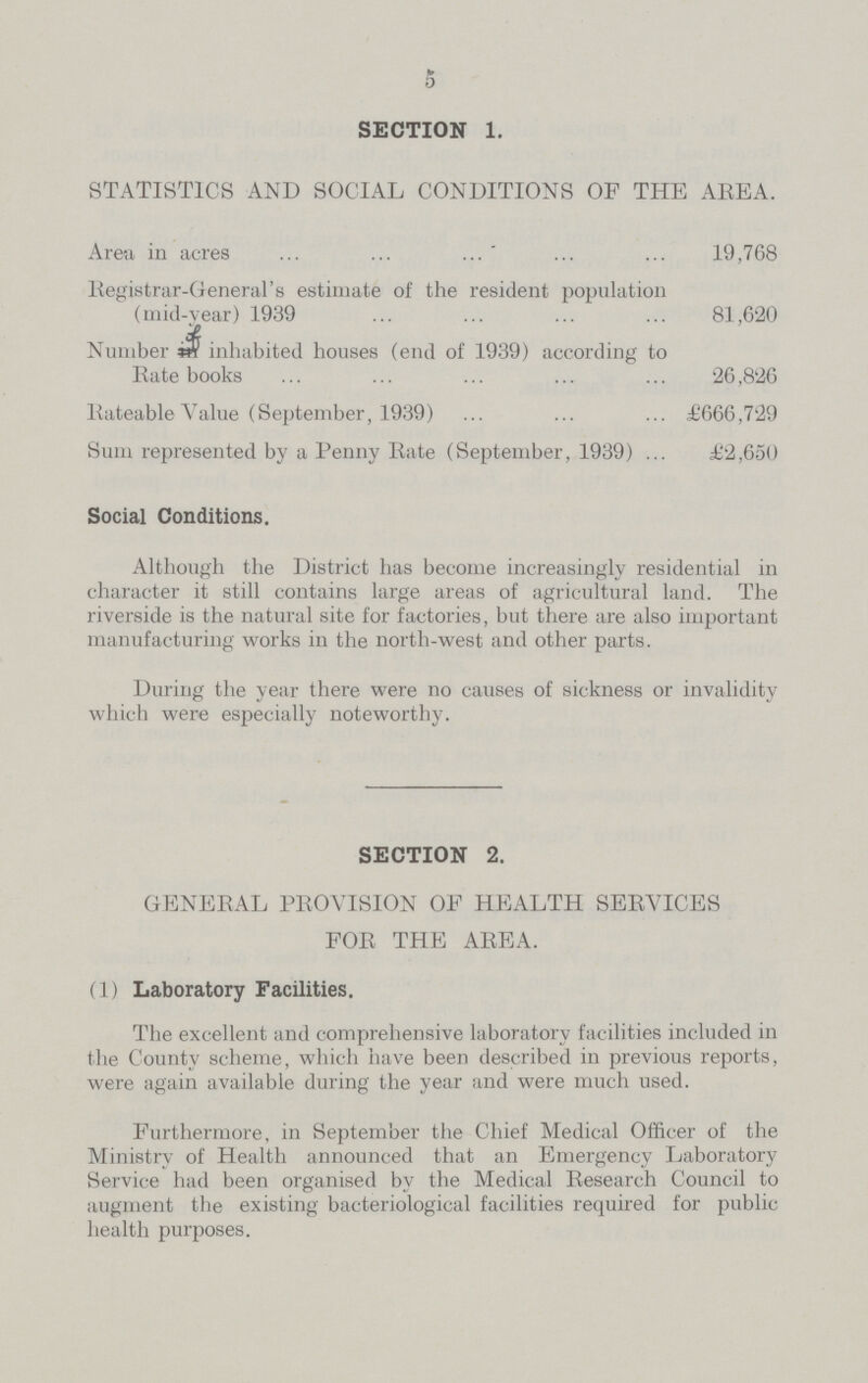 5 SECTION 1. STATISTICS AND SOCIAL CONDITIONS OF THE AREA. Area in acres 19,768 Registrar-General's estimate of the resident population (mid-year) 1939 81,620 Number if inhabited houses (end of 1939) according to Rate books 26,826 Rateable Value (September, 1939) £666,729 Sum represented by a Penny Rate (September, 1939) £2,650 Social Conditions. Although the District has become increasingly residential in character it still contains large areas of agricultural land. The riverside is the natural site for factories, but there are also important manufacturing works in the north-west and other parts. During the year there were no causes of sickness or invalidity which were especially noteworthy. SECTION 2. GENERAL PROVISION OF HEALTH SERVICES FOR THE AREA. (1) Laboratory Facilities. The excellent and comprehensive laboratory facilities included in the County scheme, which have been described in previous reports, were again available during the year and were much used. Furthermore, in September the Chief Medical Officer of the Ministry of Health announced that an Emergency Laboratory Service had been organised by the Medical Research Council to augment the existing bacteriological facilities required for public health purposes.