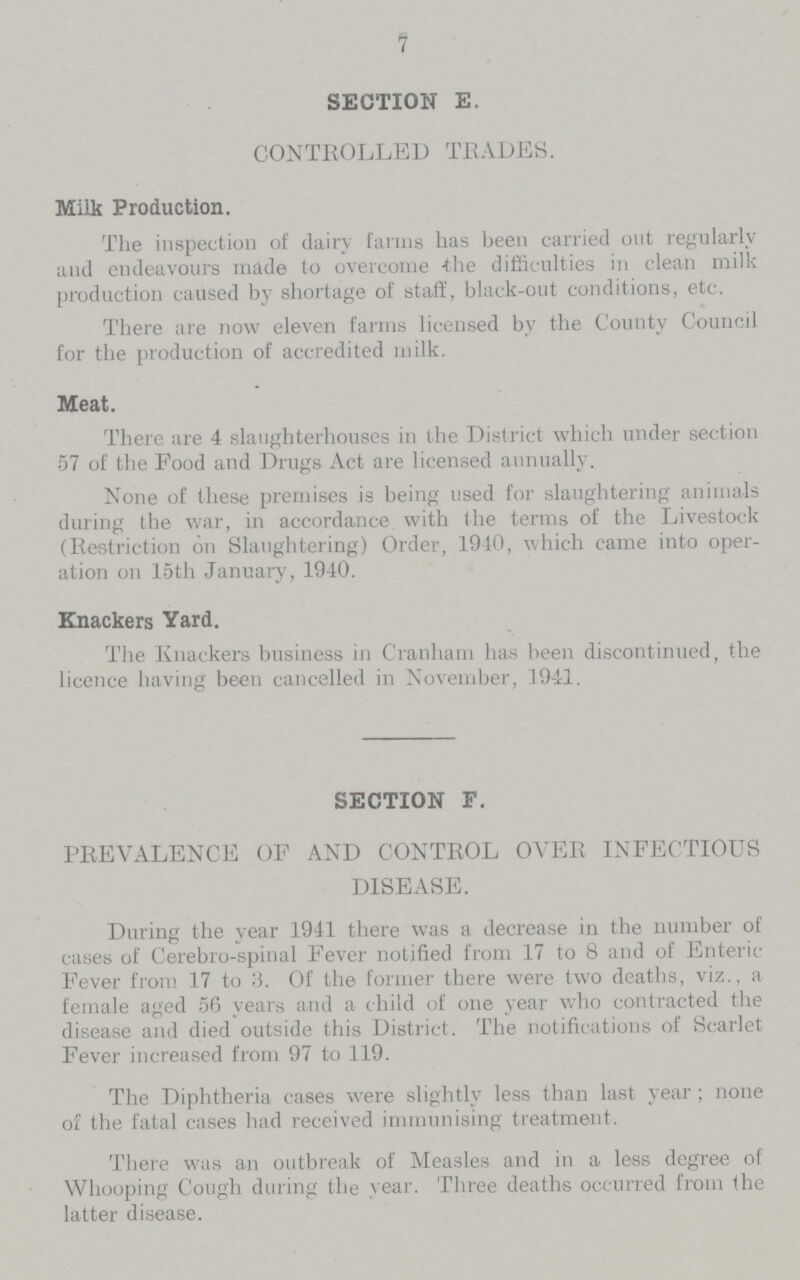 7 SECTION E. CONTROLLED TRADES. Milk Production. The inspection of dairy farms has been carried out regularly and endeavours made to overcome the difficulties in clean milk production caused by shortage of staff, black-out conditions, etc. There are now eleven farms licensed by the County Council for the production of accredited milk. Meat. There are 4 slaughterhouses in the District which under section 57 of the Food and Drugs Act are licensed annually. None of these premises is being used for slaughtering animals during the war, in accordance with the terms of the Livestock (Restriction on Slaughtering) Order, 1940, which came into oper ation on 15th January, 1940. Knackers Yard. The Knackers business in Cranham has been discontinued, the licence having been cancelled in November, 1941. SECTION F. PREVALENCE OF AND CONTROL OVER INFECTIOUS DISEASE. During the year 1941 there was a decrease in the number of cases of Cerebro-spinal Fever notified from 17 to 8 and of Enteric Fever from. 17 to 3. Of the former there were two deaths, viz., a female aged 56 years and a child of one year who contracted the disease and died outside this District. The notifications of Scarlet Fever increased from 97 to 119. The Diphtheria cases were slightly less than last year; none of the fatal cases had received immunising treatment. There was an outbreak of Measles and in a less degree of Whooping Cough during the year. Three deaths occurred from the latter disease.