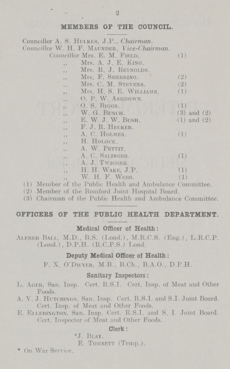 2 MEMBERS OF THE COUNCIL. Councillor A. S. Hulkes, J.P., Chairman. Councillor W. H. F. Maunder, Vice-Chairman. Councillor Mrs. E. M. Field. (1) ,, Mrs. A. J. E. King. ,, Mrs. E. J. Reynolds. ,, Mrs. F. Sherring. (2) ,, Mrs. C. M. Stevens. (2) ,, Mrs. H. S. E. Williams. (1) ,, O. P. W. Ashdoavn. ,, O. S. Biggs. (1) ,, W. G. Bunch. (3) and (2) E. W. J. W. Bush. (1) and (2) ,, F. J. R. Hecker. ,, A. C. Holmes. (1) ,, H. Holock . ,, A. W. Pettit. ,, A. C. Salinger. (1) ., A. J. Twigger. H. H. Wake, J.P. (1) W. H. F. Webb. (1) (1) Member of the Public Health and Ambulance Committee. (2) Member of the Romford Joint. Hospital Board. (3) Chairman of the Public Health and Ambulance Committee. OFFICERS OF THE PUBLIC HEALTH DEPARTMENT. Medical Officer of Health: Alfred Ball, M.D., B.S. (Lond.), M.R.C.S. (Eng.), L.R.C.P. (Lond.), D.P.H. (R.C.P.S.) Lond. Deputy Medical Officer of Health: P. X. O'Dwyer, M.B., B.Ch., B.A.O., D.P.H. Sanitary Inspectors: L. Ager, San. Insp. Cert. R.S.I. Cert. Insp. of Meat and Other Foods. A. V. J. Hutchings, San. Insp. Cert. R.S.I, and S.I. Joint Board. Cert. Insp. of Meat and Other Foods. E. Ellerington, San. Insp. Cert. R.S.I, and S. I. Joint Board. Cert. Inspector of Meat and Other Foods. Clerk: *J. Blay. E. Tomsett (Temp.). * On War Service.