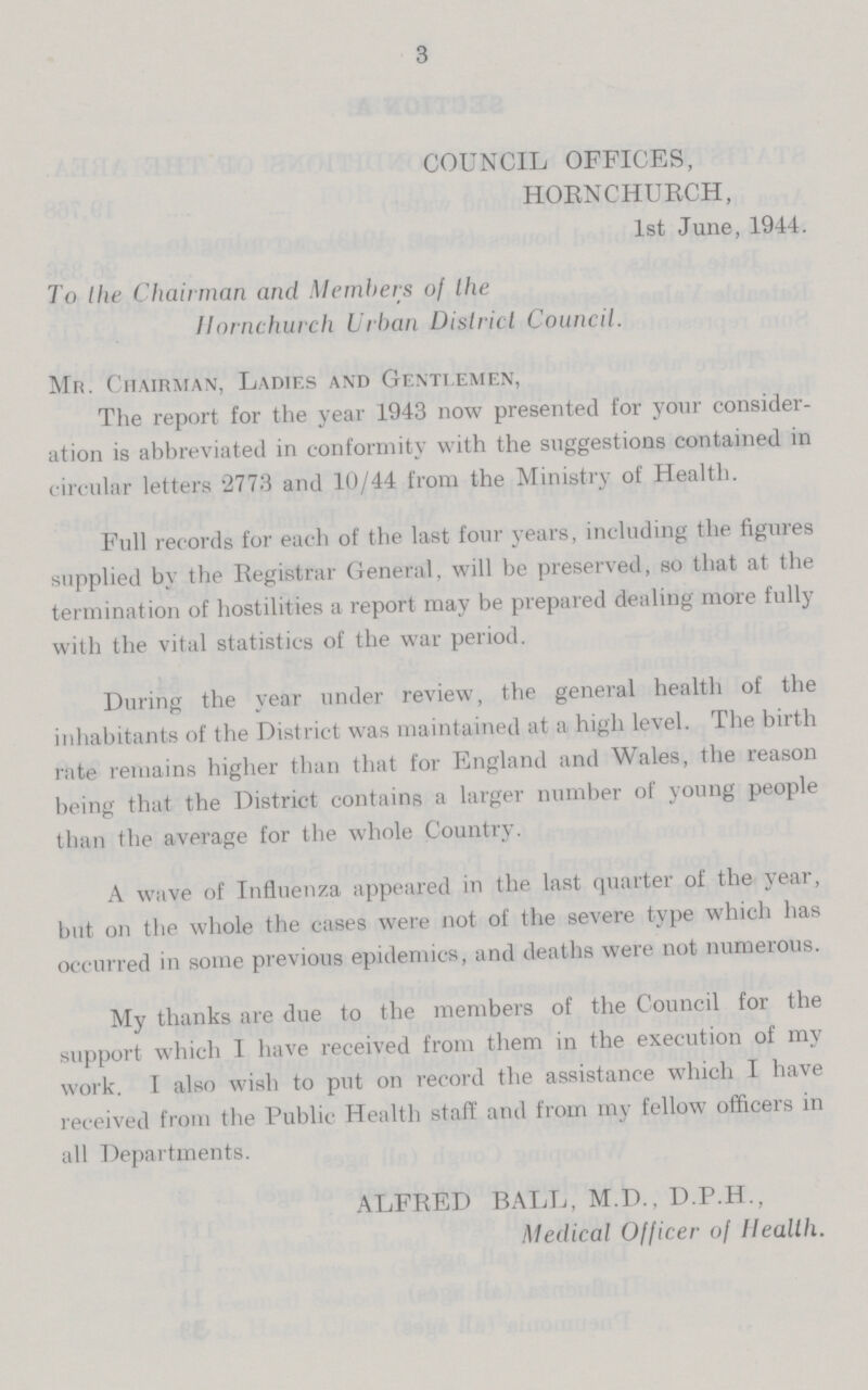 3 COUNCIL OFFICES, HORNCHURCH, 1st June, 1944. To the Chairman and Members of the Hornchurch Urban District Council. Mr. Chairman, Ladies and Gentlemen, The report for the year 1943 now presented for your consider ation is abbreviated in conformity with the suggestions contained in circular letters 2773 and 10/44 from the Ministry of Health. Full records for each of the last four years, including the figures supplied by the Registrar General, will be preserved, so that at the termination of hostilities a report may be prepared dealing more fully with the vital statistics of the war period. During the year under review, the general health of the inhabitants of the District was maintained at a high level. The birth rate remains higher than that for England and Wales, the reason being that the District contains a larger number of young people than the average for the whole Country. A wave of Influenza appeared in the last quarter of the year, but on the whole the cases were not of the severe type which has occurred in some previous epidemics, and deaths were not numerous. My thanks are due to the members of the Council for the support which I have received from them in the execution of my work. I also wish to put on record the assistance which I have received from the Public Health staff and from my fellow officers in all Departments. ALFRED BALL, M.D., D.P.H., Medical Officer of Health.