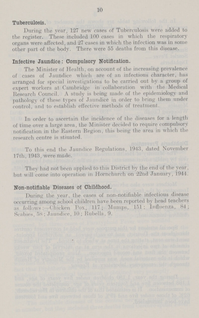 10 Tuberculosis. During the year, 127 new eases of Tuberculosis were added to the register. These included 100 cases in which the respiratory organs were affected, and 27 cases in which the infection was in some other part of the body. There were 55 deaths from this disease. Infective Jaundice: Compulsory Notification. The Minister of Health, on account of the increasing prevalence of cases of Jaundice which are of an infectious character, has arranged for special investigations to be carried out by a group of expert workers at Cambridge in collaboration with the Medical Research Council. A study is being made of the epidemiology and pathology of these types of Jaundice in order to bring them under control, and to establish effective methods of treatment. In order to ascertain the incidence of the diseases for a length of time over a large area, the Minister decided to require compulsory notification in the Eastern Region, this being the area in which the research centre is stiuated. To this end the Jaundice Regulations, 1943, dated November 17th, 1943, were made. They had not been applied to this District by the end of the year, but will come into operation in Hornchurch on 22nd January, 1944. Non-notifiable Diseases of Childhood. During the year, the cases of non-notifiable infectious disease occurring among school children have been reported by head teachers as follows:—Chicken Pox, 117; Mumps, 151; Influenza, 84; Scabies, 58; Jaundice, 10; Rubella. 9.