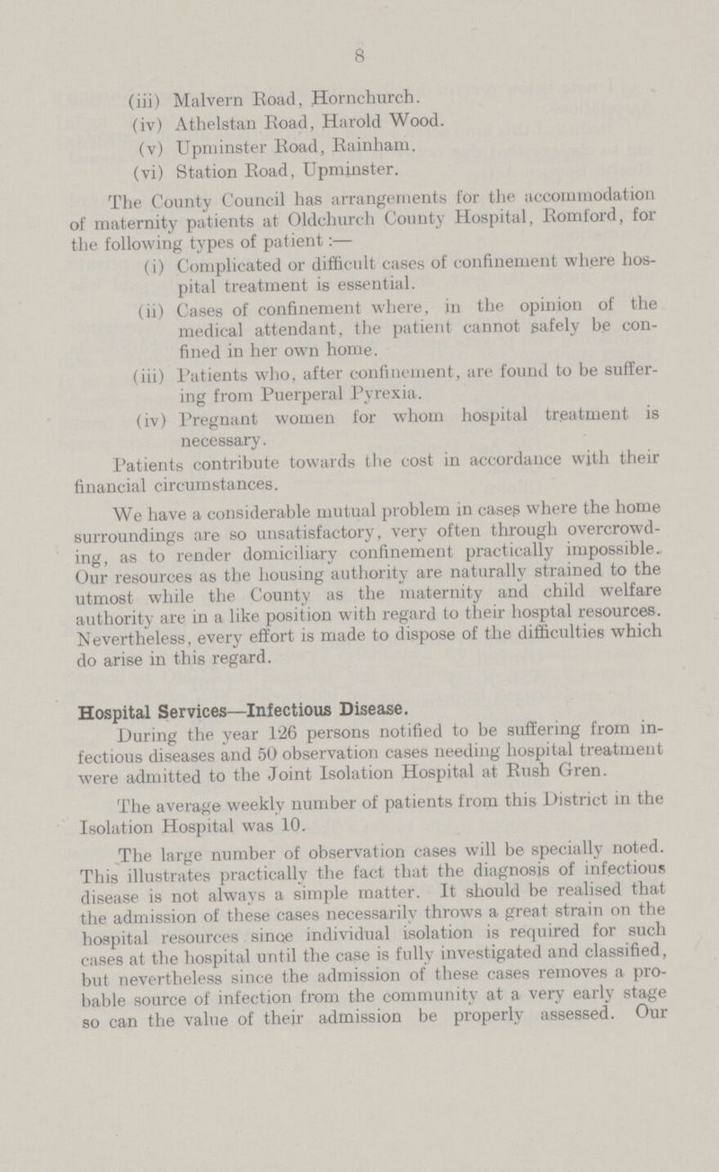 8 (iii) Malvern Road, Hornchurch. (iv) Athelstan Road, Harold Wood. (v) Upminster Road, Rainham. (vi) Station Road, Upminster. The County Council has arrangements for the accommodation of maternity patients at Oldchurch County Hospital, Romford, for the following types of patient:— (i) Complicated or difficult cases of confinement where hos pital treatment is essential. (ii) Cases of confinement where, in the opinion of the medical attendant, the patient cannot safely be con fined in her own home. (iii) Patients who, after confinement, are found to be suffer ing from Puerperal Pyrexia. (iv) Pregnant women for whom hospital treatment is necessary. Patients contribute towards the cost in accordance with their financial circumstances. We have a considerable mutual problem in cases where the home surroundings are so unsatisfactory, very often through overcrowd ing, as to render domiciliary confinement practically impossible. Our resources as the housing authority are naturally strained to the utmost while the County as the maternity and child welfare authority are in a like position with regard to their hospital resources. Nevertheless, every effort is made to dispose of the difficulties which do arise in this regard. Hospital Services—Infectious Disease. During the year 1:26 persons notified to be suffering from in fectious diseases and 50 observation cases needing hospital treatment were admitted to the Joint Isolation Hospital at Rush Gren. The average weekly number of patients from this District in the Isolation Hospital was 10. The large number of observation cases will be specially noted. This illustrates practically the fact that the diagnosis of infectious disease is not always a simple matter. It should be realised that the admission of these cases necessarily throws a great strain on the hospital resources since individual isolation is required for such cases at the hospital until the case is fully investigated and classified, but nevertheless since the admission of these cases removes a pro bable source of infection from the community at a very early stage so can the value of their admission be properly assessed. Our