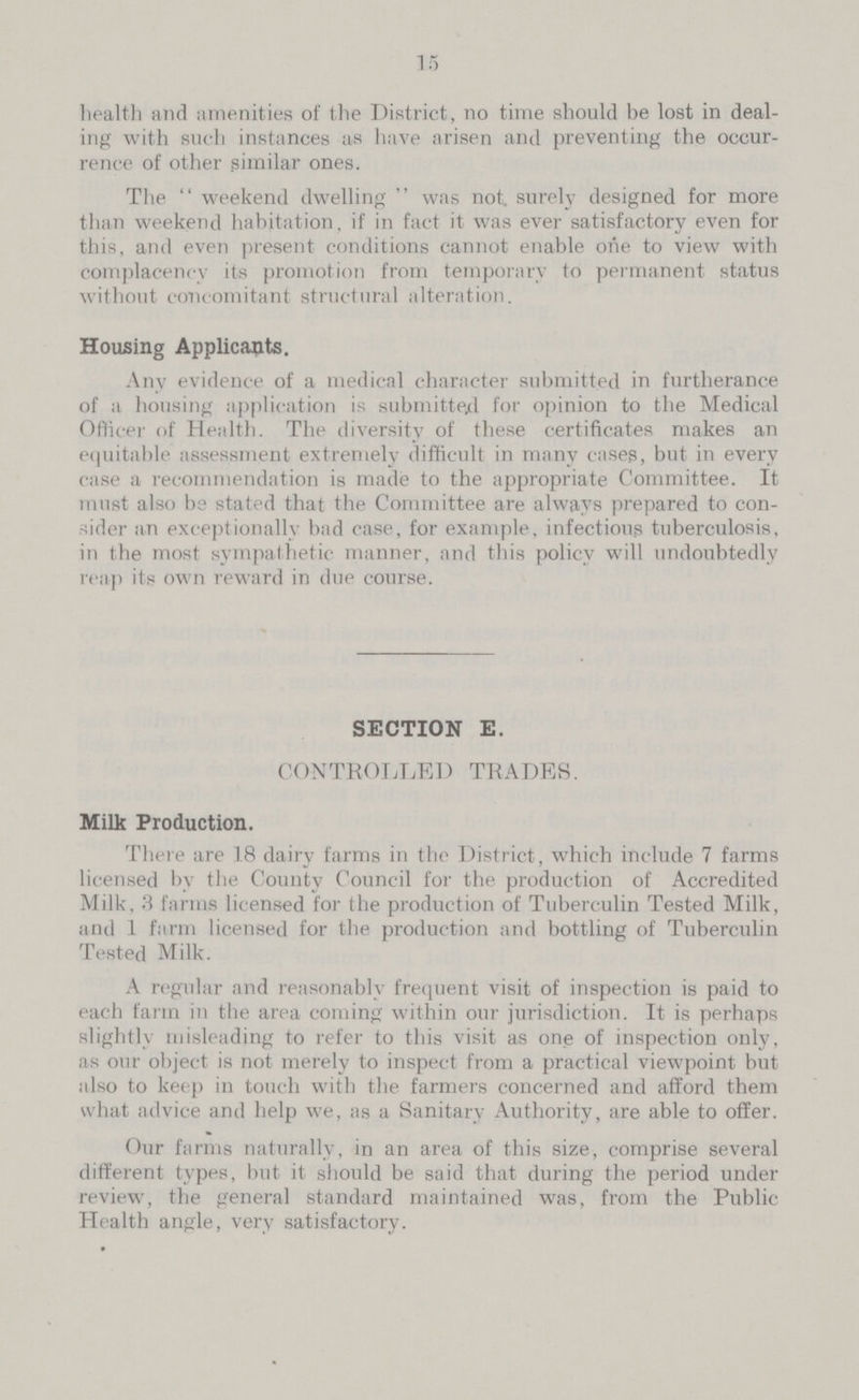 25 15 health and amenities of the District, no time should be lost in deal ing with such instances as have arisen and preventing the occur rence of other similar ones. The weekend dwelling was not. surely designed for more than weekend habitation, if in fact it was ever satisfactory even for this, and even present conditions cannot enable one to view with complacency its promotion from temporary to permanent status without concomitant structural alteration. Housing Applicants. Any evidence of a medical character submitted in furtherance of a housing application is submitted foe opinion to the Medical Officer of Health. The diversity of these certificates makes an equitable assessment extremely difficult in many cases, but in every case a recommendation is made to the appropriate Committee. It must also be stated that the Committee are always prepared to con sider an exceptionally bad case, for example, infectious tuberculosis, in the most sympathetic manner, and this policy will undoubtedly reap its own reward in due course. SECTION E. CONTROLLED TRADES. Milk Production. There are 18 dairy farms in the District, which include 7 farms licensed by the County Council for the production of Accredited Milk, 3 farms licensed for the production of Tuberculin Tested Milk, and 1 farm licensed for the production and bottling of Tuberculin Tested Milk. A regular and reasonably frequent visit of inspection is paid to each farm in the area coming within our jurisdiction. It is perhaps slightly misleading to refer to this visit as one of inspection only, as our object is not merely to inspect from a practical viewpoint but also to keep in touch with the farmers concerned and afford them what advice and help we, as a Sanitary Authority, are able to offer. Our farms naturally, in an area of this size, comprise several different types, but it should be said that during the period under review, the general standard maintained was, from the Public Health angle, very satisfactory.