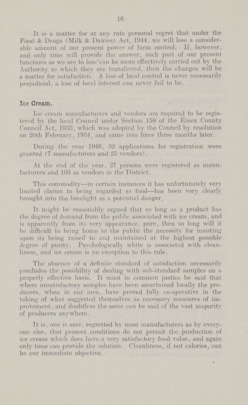 16 It is a matter for at any rate personal regret that under the Food & Drugs (Milk & Dairies) Act, 1944, we will lose a consider able amount of our present power of farm control. If, however, and only time will provide the answer, such part of our present functions as we are to lose'can be more effectively carried out by the Authority to which they are transferred, then the changes will be a matterfor satisfaction. A loss of local control is never necessarily prejudicial, a loss of local interest can never fail to be. Ice Cream. Ice cream manufacturers find vendors are required to be regis tered by the local Council under Section 158 of the Essex County Council Act, 1933, which was adopted by the Council by resolution on 20th February, 1934, and came into force three months later. During the year 1946, 32 applications for registration were granted (7 manufacturers and 25 vendors). At the end of the year, 27 persons were registered as manu facturers and 103 as vendors in the District. This commodity—in certain instances it has unfortunately very limited claims to being regarded as food—has been very clearly brought into the limelight as a potential danger. It might be reasonably argued that so long as a product has the degree of demand from the public associated with ice cream, and is apparently from its very appearance, pure, then so long will it be difficult to bring home to the public the necessity for insisting upon its being raised to and maintained at the highest possible degree of purity. Psychologically white is associated with clean liness, and ice cream is no exception to this rule. The absence of a definite standard of satisfaction necessarily precludes the possibility of dealing with sub-standard samples on a properly effective basis. It must in common justice be said that where unsatisfactory samples have been ascertained locally the pro ducers, when in our area, have proved fully co-operative in the taking of what suggested themselves as necessary measures of im provement, and doubtless the same can be said of the vast mapority of producers anywhere. It is, one is sure, regretted by most manufacturers as by every one else, that present conditions do not permit the production of ice cream which does have a very satisfactory food value, and again only time can provide the solution. Cleanliness, if not calories, can be our immediate objective,