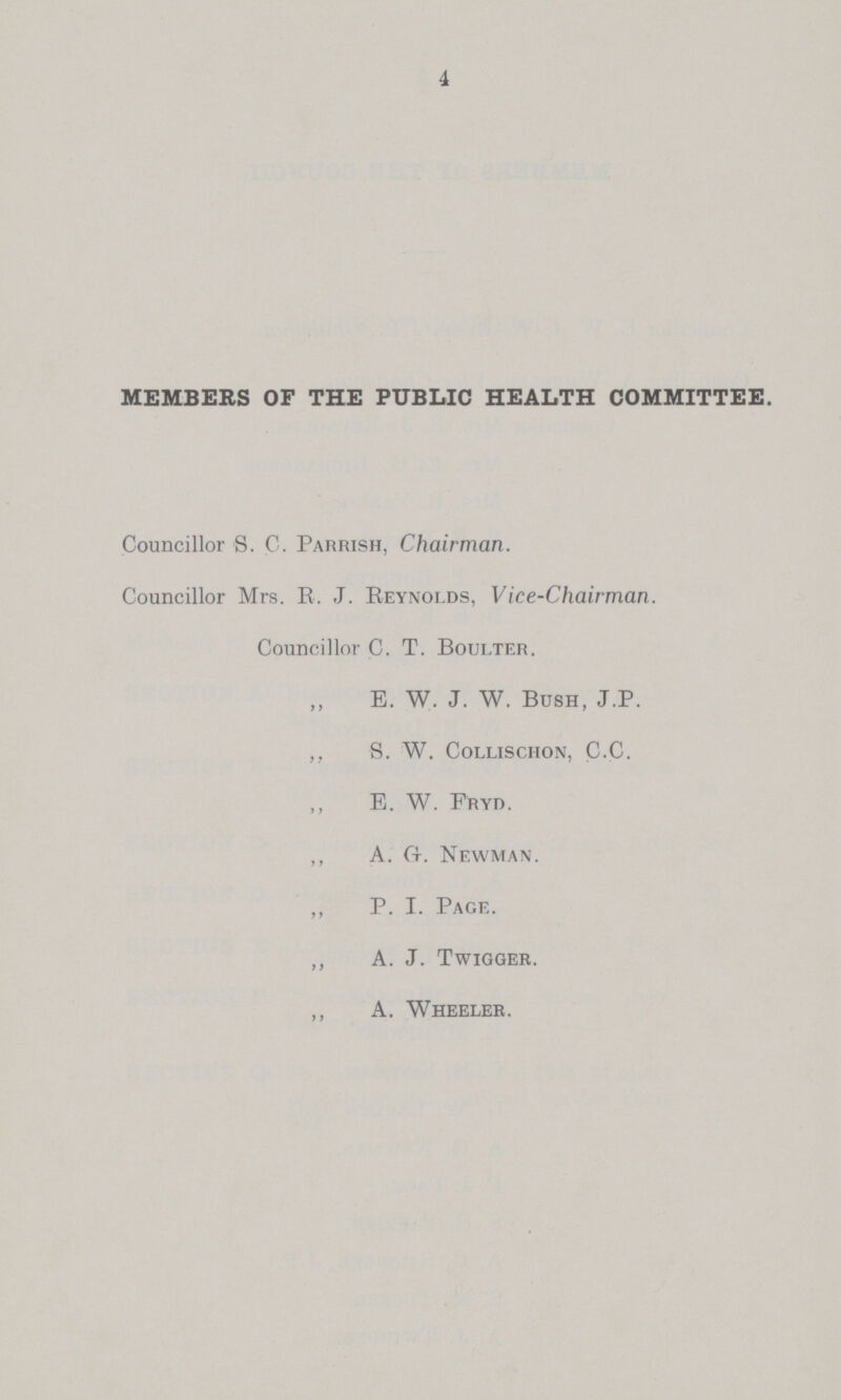 4 MEMBERS OF THE PUBLIC HEALTH COMMITTEE. Councillor S. C. Parrish, Chairman. Councillor Mrs. R. J. Reynolds, Vice-Chairman. Councillor C- T. Boulter. B. W. J. W. Bush, J.P. ,, S. W. collischon, C.C. ,, E. W. Fryo. ,, A. ft. Newman. ,, P. i. Page. ,, A. J. Twigger. ,, A. Wheeler.