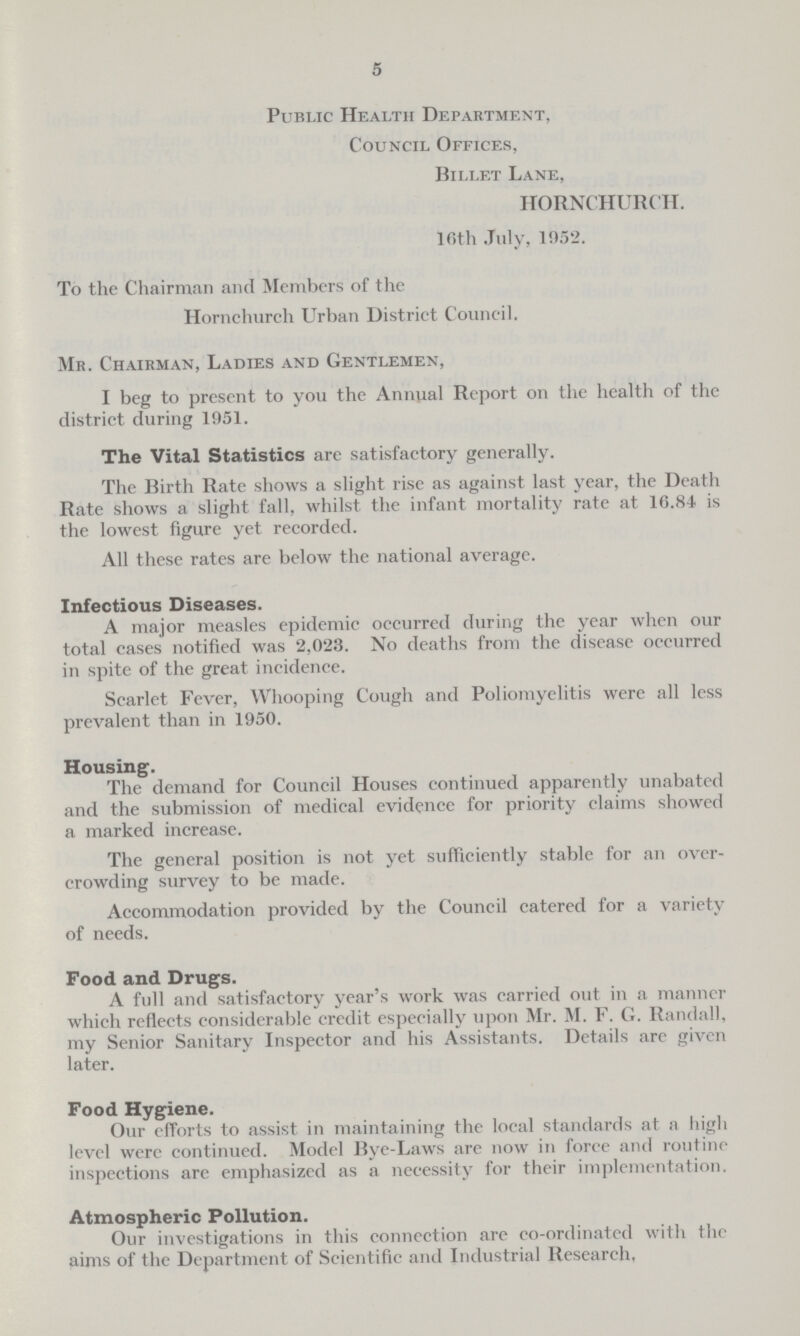 5 Public Health Department, Council Offices, Billet Lane, HORNCHURCII. 16th July, 1952. To the Chairman and Members of the Hornchureh Urban District Council. Mr. Chairman, Ladies and Gentlemen, I beg to present to you the Annual Report on the health of the district during 1951. The Vital Statistics are satisfactory generally. The Birth Rate shows a slight rise as against last year, the Death Rate shows a slight fall, whilst the infant mortality rate at 16.84 is the lowest figure yet recorded. All these rates are below the national average. Infectious Diseases. A major measles epidemic occurred during the year when our total cases notified was 2,023. No deaths from the disease occurred in spite of the great incidence. Scarlet Fever, Whooping Cough and Poliomyelitis were all less prevalent than in 1950. Housing. The demand for Council Houses continued apparently unabated and the submission of medical evidence for priority claims showed a marked increase. The general position is not yet sufficiently stable for an over crowding survey to be made. Accommodation provided by the Council catered for a variety of needs. Food and Drugs. A full and satisfactory year's work was carried out in a manner which reflects considerable credit especially upon Mr. M. F. G. Randall, my Senior Sanitary Inspector and his Assistants. Details are given later. Food Hygiene. Our efforts to assist in maintaining the local standards at a high level were continued. Model Bye-Laws are now in force and routine inspections are emphasized as a necessity for their implementation. Atmospheric Pollution. Our investigations in this connection are co-ordinated with the aims of the Department of Scientific and Industrial Research.