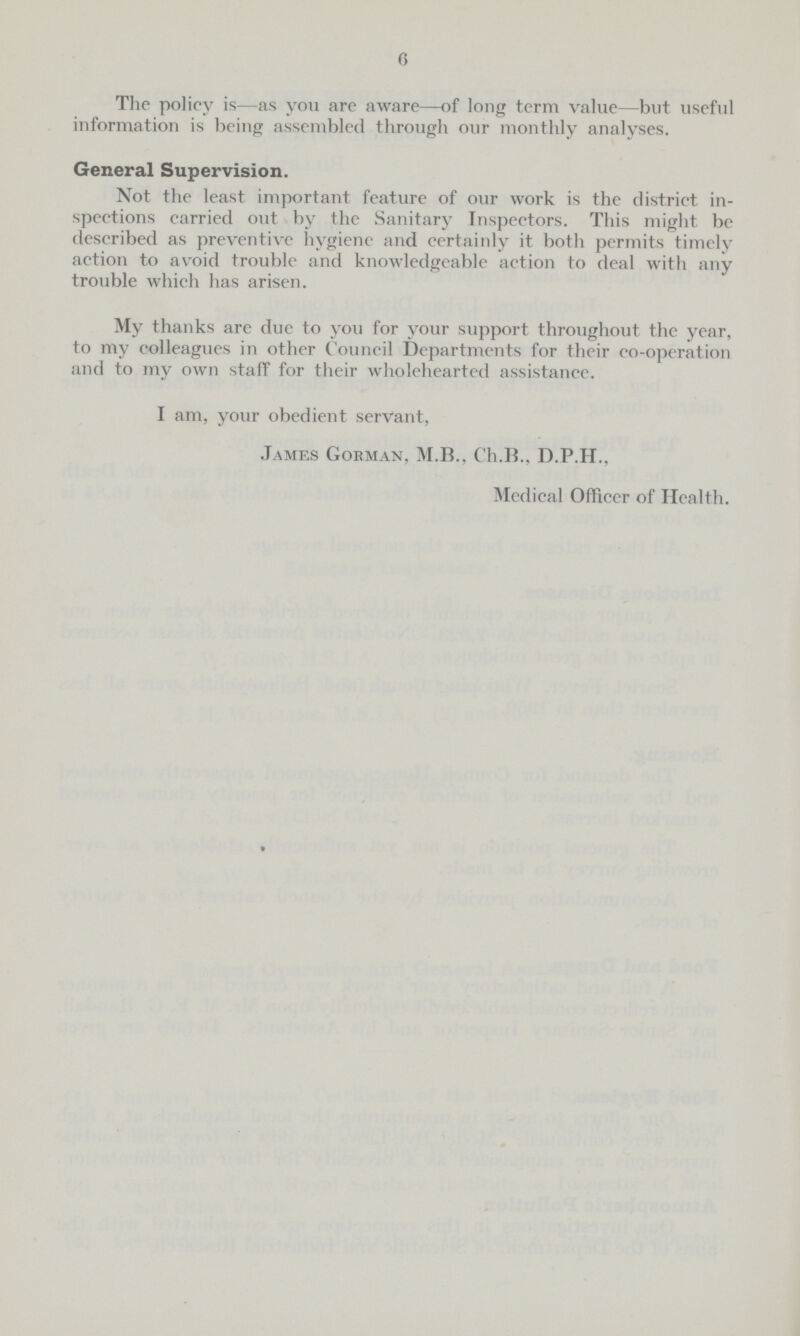 6 The policy is—as you are aware—of long term value—but useful information is being assembled through our monthly analyses. General Supervision. Not the least important feature of our work is the district in spections carried out by the Sanitary Inspectors. This might be described as preventive hygiene and certainly it both permits timely action to avoid trouble and knowledgeable action to deal with any trouble which has arisen. My thanks are due to you for your support throughout the year, to my colleagues in other Council Departments for their co-opcration and to my own staff for their wholehearted assistance. I am, your obedient servant, James Goeman, M.B., Ch.B., D.P.H., Medical Officer of Health.