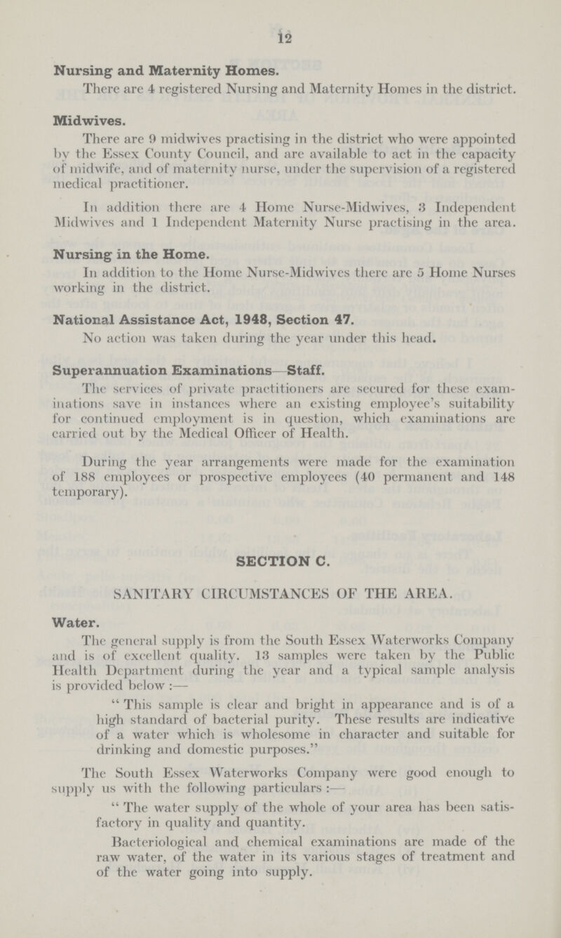 12 Nursing and Maternity Homes. There are 4 registered Nursing and Maternity Homes in the district. Midwives. There are 9 midwives practising in the district who were appointed by the Essex County Council, and are available to act in the capacity of midwife, and of maternity nurse, under the supervision of a registered medical practitioner. In addition there are 4 Home Nurse-Midwives, 3 Independent Midwives and I Independent Maternity Nurse practising in the area. Nursing in the Home. In addition to the Home Nurse-Midwives there are 5 Home Nurses working in the district. National Assistance Act, 1948, Section 47. No action was taken during the year under this head. Superannuation Examinations—Staff. The services of private practitioners are secured for these exam inations save in instances where an existing employee's suitability for continued employment is in question, which examinations are carried out by the Medical Officer of Health. During the year arrangements were made for the examination of 188 employees or prospective employees (40 permanent and 148 temporary). SECTION C. SANITARY CIRCUMSTANCES OF THE AREA. Water. The general supply is from the South Essex Waterworks Company and is of excellent quality. 13 samples were taken by the Public Health Department during the year and a typical sample analysis is provided below:—  This sample is clear and bright in appearance and is of a high standard of bacterial purity. These results are indicative of a water which is wholesome in character and suitable for drinking and domestic purposes. The South Essex Waterworks Company were good enough to supply us with the following particulars :—  The water supply of the whole of your area has been satis factory in quality and quantity. Bacteriological and chemical examinations are made of the raw water, of the water in its various stages of treatment and of the water going into supply.