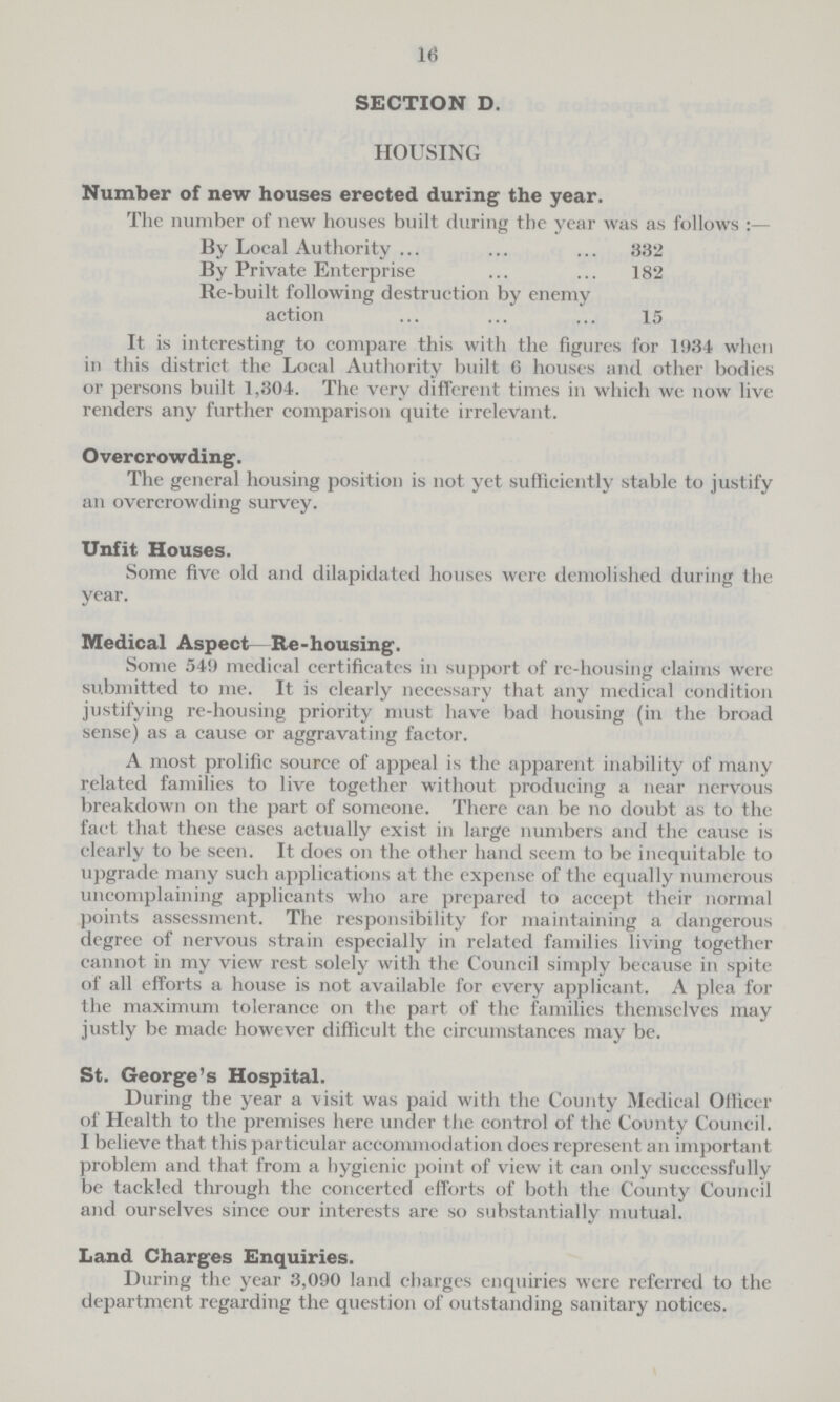 16 SECTION D. HOUSING Number of new houses erected during the year. The number of new houses built during the year was as follows:— By Local Authority 332 By Private Enterprise 182 Re-built following destruction by enemy action 15 It is interesting to compare this with the figures for 1934 when in this district the Local Authority built 6 houses and other bodies or persons built 1,304. The very different times in which we now live renders any further comparison quite irrelevant. Overcrowding. The general housing position is not yet sufficiently stable to justify an overcrowding survey. Unfit Houses. Some five old and dilapidated houses were demolished during the year. Medical Aspect Re-housing. Some 549 medical certificates in support of re-housing claims were submitted to me. It is clearly necessary that any medical condition justifying re-housing priority must have bad housing (in the broad sense) as a cause or aggravating factor. A most prolific source of appeal is the apparent inability of many related families to live together without producing a near nervous breakdown on the part of someone. There can be no doubt as to the fact that these cases actually exist in large numbers and the cause is clearly to be seen. It does on the other hand seem to be inequitable to upgrade many such applications at the expense of the equally numerous uncomplaining applicants who are prepared to accept their normal points assessment. The responsibility for maintaining a dangerous degree of nervous strain especially in related families living together cannot in my view rest solely with the Council simply because in spite of all efforts a house is not available for every applicant. A plea for the maximum tolerance on the part of the families themselves may justly be made however difficult the circumstances may be. St. George's Hospital. During the year a visit was paid with the County Medical Officer of Health to the premises here under t he control of the County Council. I believe that this particular accommodation does represent an important problem and that from a hygienic point of view it can only successfully be tackled through the concerted efforts of both the County Council and ourselves since our interests are so substantially mutual. Land Charges Enquiries. During the year 3,090 land chargcs enquiries were referred to the department regarding the question of outstanding sanitary notices.