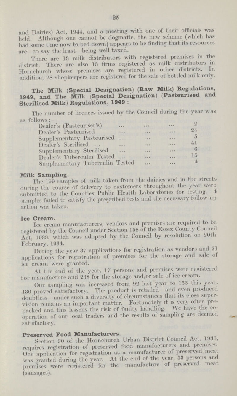 25 and Dairies) Act, 1944, and a meeting with one of their officials was held. Although one cannot be dogmatic, the new scheme (which has had some time now to bed down) appears to be finding that its resources are—to say the least—being well taxed. There are 13 milk distributors with registered premises in the district. There are also 13 firms registered as milk distributors in Horn church whose premises are registered in other districts. In addition, 28 shopkeepers are registered for the sale of bottled milk only. The Milk (Special Designation) (Raw Milk) Regulations, 1949, and The Milk (Special Designation) (Pasteurised and Sterilised Milk) Regulations, 1949 : The number of licences issued by the Council during the year was as follows :— Dealer's (Pasteuriser's) 2 Dealer's Pasteurised 24 Supplementary Pasteurised 5 Dealer's Sterilised 41 Supplementary Sterilised 0 Dealer's Tuberculin Tested 15 Supplementary Tuberculin Tested 4 Milk Sampling. The 199 samples of milk taken from the dairies and in the streets during the course of delivery to customers throughout the year were submitted to the Counties Public Health Laboratories for testing. 4 samples failed to satisfy the prescribed tests and the necessary follow-up action was taken. Ice Cream. Ice cream manufacturers, vendors and premises are required to be registered by the Council under Section 158 of the Essex County Council Act, 1933, which was adopted by the Council by resolution on 20th February, 1934. During the year 37 applications for registration as vendors and 21 applications for registration of premises for the storage and sale of ice cream were granted. At the end of the year, 17 persons and premises were registered for manufacture and 238 for the storage and/or sale of ice cream. Our sampling was increased from 92 last year to 153 this year. 130 proved satisfactory. The product is retailed—and even produced doubtless under such a diversity of circumstances that its close super vision remains an important matter. Fortunately it is very often pre packed and this lessens the risk of faulty handling. We have the co operation of our local traders and the results of sampling are deemed satisfactory. Preserved Food Manufacturers. Section 90 of the Hornchurch Urban District Council Act, 1930, requires registration of preserved food manufacturers and premises One application for registration as a manufacturer of preserved meat was granted during the year. At the end of the year, 53 persons and premises were registered for the manufacture of preserved meat (sausages).