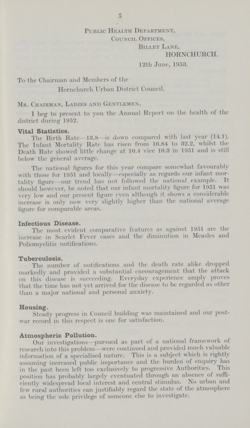 5 Public Health Department, Council Offices, Billet Lane, HORNCHURCH. 12th June, 1953. To the Chairman and Members of the Hornchurch Urban District Council. Mr. Chairman, Ladies and Gentlemen, I beg to present to you the Annual Report on the health of the district during 1952. Vital Statistics. The Birth Rate—13.8—is down compared with last year (14.1). The Infant Mortality Rate has risen from 16.84 to 32.2, whilst the Death Rate showed little change at 10.4 vice 10.3 in 1951 and is still below the general average. The national figures for this year compare somewhat favourably with those for 1951 and locally—especially as regards our infant mor tality figure—our trend has not followed the national example. It should however, be noted that our infant mortality figure for 1951 was very low and our present figure even although it shows a considerable increase is only now very slightly higher than the national average figure for comparable areas. Infectious Disease. The most evident comparative features as against 1951 are the increase in Scarlet Fever cases and the diminution in Measles and Poliomyelitis notifications. Tuberculosis. The number of notifications and the death rate alike dropped markedly and provided a substantial encouragement that the attack on this disease is succceding. Everyday experience amply proves that the time has not yet arrived for the disease to be regarded as other than a major national and personal anxiety. Housing. Steady progress in Council building was maintained and our post war record in this respect is one for satisfaction. Atmospheric Pollution. Our investigations—pursued as part of a national framework of research into this problem—were continued and provided much valuable information of a specialised nature. This is a subject which is rightly assuming increased public importance and the burden of enquiry has in the past been left too exclusively to progressive Authorities. This position has probably largely eventuated through an absence of suffi ciently widespread local interest and central stimulus. No urban and few rural authorities can justifiably regard the state of the atmosphere as being the sole privilege of someone else to investigate.