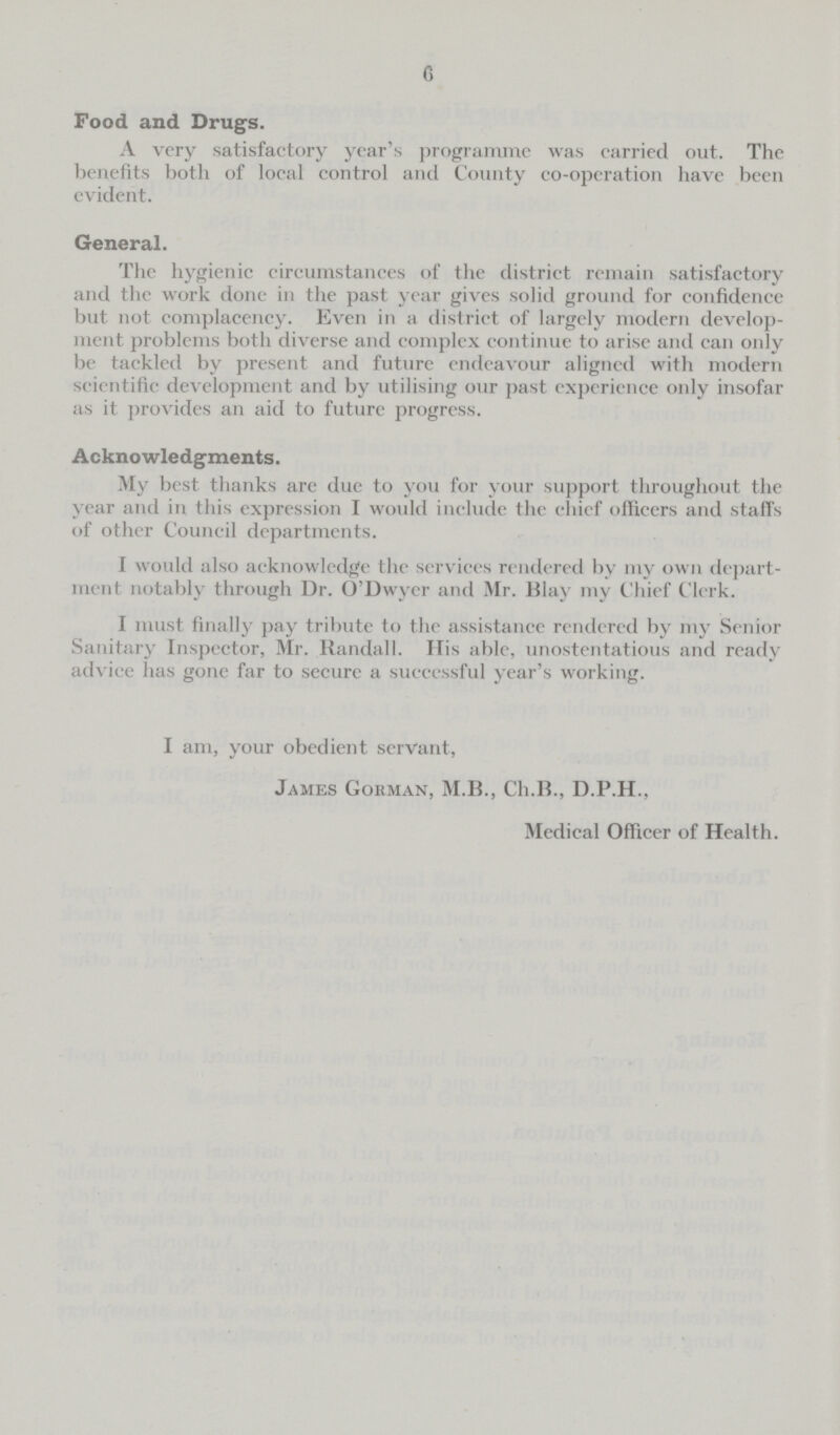 6 Food and Drugs. A very satisfactory year's programme was carried out. The benefits both of local control and County co-operation have been evident. General. The hygienic circumstances of the district remain satisfactory and the work done in the past year gives solid ground for confidence but not complacency. Even in a district of largely modern develop ment problems both diverse and complex continue to arise and can only be tackled by present and future endeavour aligned with modern scientific development and by utilising our past experience only insofar as it provides an aid to future progress. Acknowledgments. My best thanks are due to you for your support throughout the year and in this expression I would include the chief officers and staffs of other Council departments. I would also acknowledge the services rendered by my own depart ment notably through Dr. O'Dwyer and Mr. Blay my Chief Clerk. I must finally pay tribute to the assistance rendered by my Senior Sanitary Inspector, Mr. Randall. His able, unostentatious and ready advice has gone far to secure a successful year's working. I am, your obedient servant, James Gorman, M.B., Ch.B., D.P.H., Medical Officer of Health.