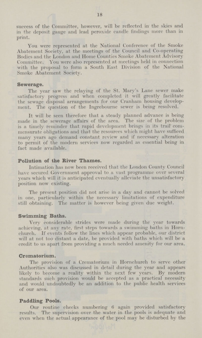 18 success of the Committee, however, will be reflected in the skies and in the deposit gauge and lead peroxide candle findings more than in print. You were represented at the National Conference of the Smoke Abatement Society, at the meetings of the Council and Co-operating Bodies and the London and Home Counties Smoke Abatement Advisory Committee. You were also represented at meetings held in connection with the proposal to form a South East Division of the National Smoke Abatement Society. Sewerage. The year saw the relaying of the St. Mary's Lane sewer make satisfactory progress and when completed it will greatly facilitate the sewage disposal arrangements for our Cranham housing develop ment. The question of the Ingrebourne sewer is being resolved. It will be seen therefore that a steady planned advance is being made in the sewerage affairs of the area. The size of the problem is a timely reminder that rapid development brings in its trail' com mensurate obligations and that the resources which might have sufficed many years ago demand constant review and if necessary alteration to permit of the modern services now regarded as essential being in fact made available. Pollution of the River Thames. Intimation has now been received that the London County Council have secured Government approval to a vast programme over several years which will it is anticipated eventually alleviate the unsatisfactory position now existing. The present position did not arise in a day and cannot be solved in one, particularly within the necessary limitations of expenditure still obtaining. The matter is however being given due weight. Swimming Baths. Very considerable strides were made during the year towards achieving, at any rate, first steps towards a swimming baths in Horn church. If events follow the lines which appear probable, our district will at not too distant a date, be provided with baths which will be a credit to us apart from providing a much needed amenity for our area. Crematorium. The provision of a Crematorium in Hornchurch to serve other Authorities also was discussed in detail during the year and appears likely to become a reality within the next few years. By modern standards such provision would be accepted as a practical necessity and would undoubtedly be an addition to the public health services of our area. Paddling Pools. Our routine checks numbering 6 again provided satisfactory results. The supervision over the water in the pools is adequate and even when the actual appearance of the pool may be disturbed by the