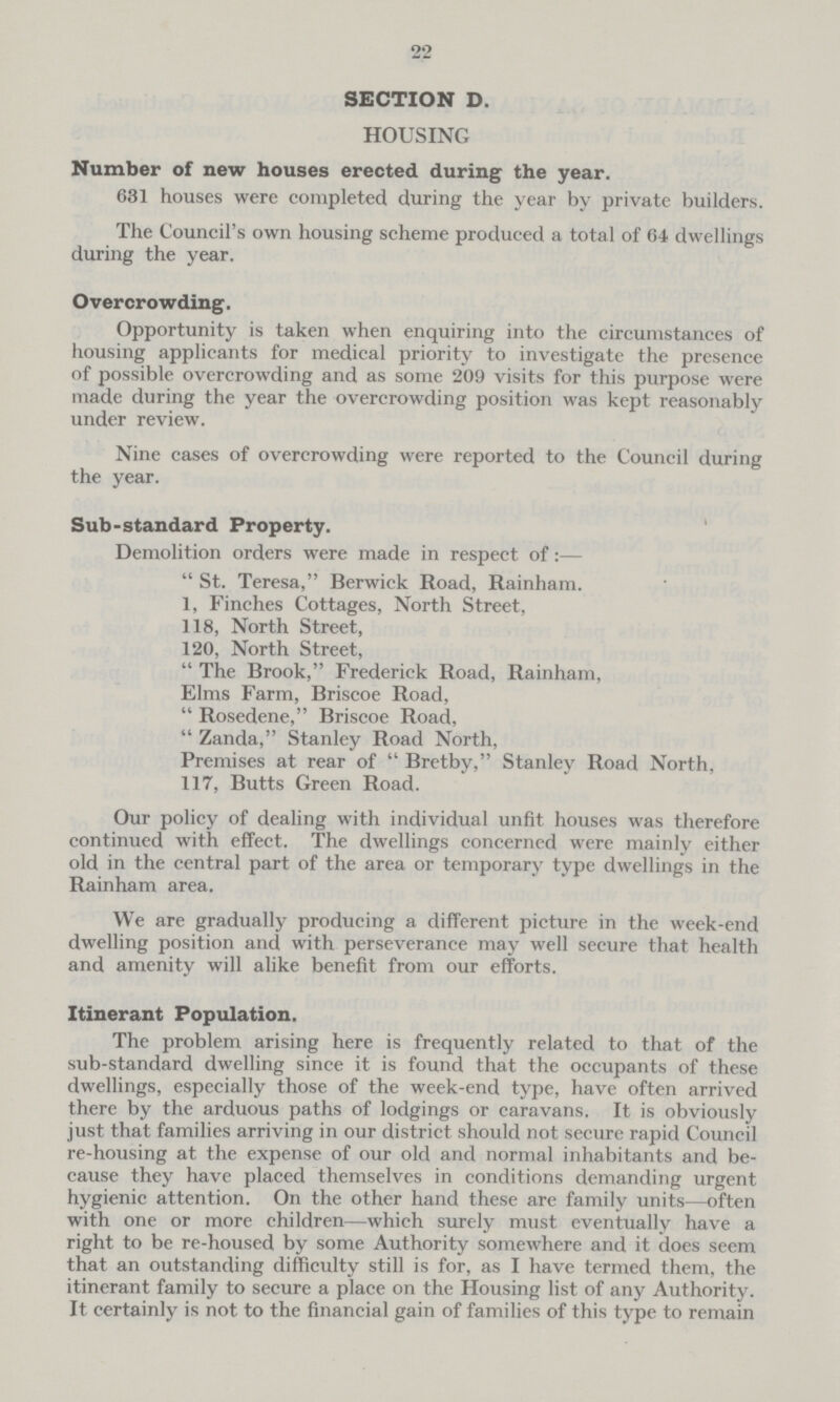 22 SECTION D. HOUSING Number of new houses erected during the year. 631 houses were completed during the year by private builders. The Council's own housing scheme produced a total of 64 dwellings during the year. Overcrowding. Opportunity is taken when enquiring into the circumstances of housing applicants for medical priority to investigate the presence of possible overcrowding and as some 209 visits for this purpose were made during the year the overcrowding position was kept reasonably under review. Nine cases of overcrowding were reported to the Council during the year. Sub-standard Property. Demolition orders were made in respect of:—  St. Teresa, Berwick Road, Rainham. 1, Finches Cottages, North Street, 118, North Street, 120, North Street,  The Brook, Frederick Road, Rainham, Elms Farm, Briscoe Road,  Rosedene, Briscoe Road,  Zanda, Stanley Road North, Premises at rear of  Bretby, Stanley Road North, 117, Butts Green Road. Our policy of dealing with individual unfit houses was therefore continued with effect. The dwellings concerncd were mainly either old in the central part of the area or temporary type dwellings in the Rainham area. We are gradually producing a different picture in the week-end dwelling position and with perseverance may well secure that health and amenity will alike benefit from our efforts. Itinerant Population. The problem arising here is frequently related to that of the sub-standard dwelling since it is found that the occupants of these dwellings, especially those of the week-end type, have often arrived there by the arduous paths of lodgings or caravans. It is obviously just that families arriving in our district should not secure rapid Council re-housing at the expense of our old and normal inhabitants and be cause they have placed themselves in conditions demanding urgent hygienic attention. On the other hand these are family units—often with one or more children—which surely must eventually have a right to be re-housed by some Authority somewhere and it does seem that an outstanding difficulty still is for, as I have termed them, the itinerant family to secure a place on the Housing list of any Authority. It certainly is not to the financial gain of families of this type to remain