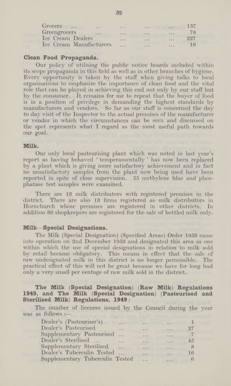 32 Grocers 157 Greengrocers 78 Ice Cream Dealers 227 Ice Cream Manufacturers 16 Clean Food Propaganda. Our policy of utilising the public notice boards included within its scope propaganda in this field as well as in other branches of hygiene. Every opportunity is taken by the staff when giving talks to local organisations to emphasize the importance of clean food and the vital role that can be played in achieving this end not only by our staff but by the consumer. It remains for me to repeat that the buyer of food is in a position of privilege in demanding the highest standards by manufacturers and vendors. So far as our staff is concerned the day to day visit of the Inspector to the actual premises of the manufacturer or vendor in which the circumstances can be seen and discussed on the spot represents what I regard as the most useful path towards our goal. Milk. Our only local pasteurising plant which was noted in last year's report as having behaved 'temperamentally' has now been replaced by a plant which is giving more satisfactory achievement and in fact no unsatisfactory samples from the plant now being used have been reported in spite of close supervision. 55 methylene blue and phos phatase test samples were examined. There are 13 milk distributors with registered premises in the district. There are also 13 firms registered as milk distributors in Hornehurch whose premises are registered in other districts. In addition 36 shopkeepers are registered for the sale of bottled milk only. Milk—Special Designations. The Milk (Special Designation) (Specified Areas) Order 1953 came into operation on 2nd December 1953 and designated this area as one within which the use of special designations in relation to milk sold by retail became obligatory. This means in effect that the sale of raw undesignated milk in this district is no longer permissible. The practical effect of this will not be great because we have for long had only a very small per centage of raw milk sold in the district. The Milk (Special Designation) (Raw Milk) Regulations 1949, and The Milk (Special Designation) (Pasteurised and Sterilised Milk) Regulations, 1949: The number of licences issued by the Council during the year was as follows:— Dealer's (Pasteuriser's) 1 Dealer's Pasteurised 27 Supplementary Pasteurised 7 Dealer's Sterilised 45 Supplementary Sterilised 8 Dealer's Tuberculin Tested 16 Supplementary Tuberculin Tested 6