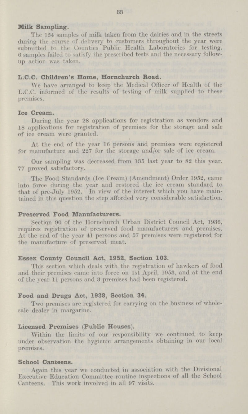 33 Milk Sampling. The 154 samples of milk taken from the dairies and in the streets during the course of delivery to customers throughout the year were submitted to the Counties Public Health Laboratories for testing. 6 samples failed to satisfy ihe prescribed tests and the necessary follow up action was taken. L.C.C. Children's Home, Hornchurch Road. We have arranged to keep the Medical Officer of Health of the L.C.C. informed of the results of testing of milk supplied to these premises. Ice Cream. During the year 28 applications for registration as vendors and 18 applications for registration of premises for the storage and sale of ice cream were granted. At the end of the year 16 persons and premises were registered for manufacture and 227 for the storage and/or sale of ice cream. Our sampling was decreased from 135 last year to 82 this year. 77 proved satisfactory. The Food Standards (Ice Cream) (Amendment) Order 1952, came into force during the year and restored the ice cream standard to that of pre-July 1952. In view of the interest which you have main tained in this question the step afforded very considerable satisfaction. Preserved Food Manufacturers. Section 90 of the Hornchurch Urban District Council Act, 1936, requires registration of preserved food manufacturers and premises. At the end of the year 41 persons and 57 premises were registered for the manufacture of preserved meat. Essex County Council Act, 1952, Section 103. This section which deals with the registration of hawkers of food and their premises came into force on 1st April, 1953, and at the end of the year 11 persons and 3 premises had been registered. Food and Drugs Act, 1938, Section 34. Two premises are registered for carrying on the business of whole sale dealer in margarine. Licensed Premises (Public Houses). Within the limits of our responsibility we continued to keep under observation the hygienic arrangements obtaining in our local premises. School Canteens. Again this year we conducted in association with the Divisional Executive Education Committee routine inspections of all the School Canteens. This work involved in all 97 visits.