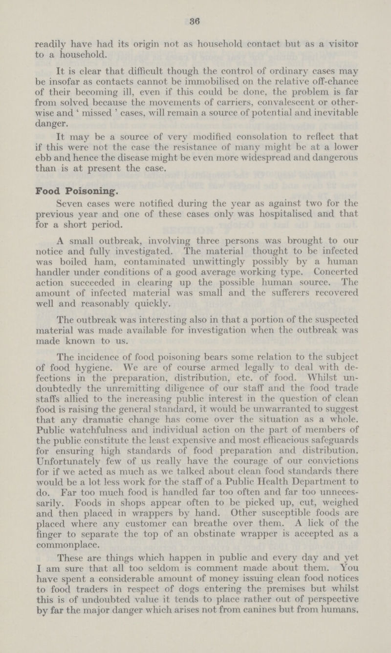 36 readily have had its origin not as household contact but as a visitor to a household. It is clear that difficult though the control of ordinary cases may be insofar as contacts cannot be immobilised on the relative off-chance of their becoming ill, even if this could be done, the problem is far from solved because the movements of carriers, convalescent or other wise and 'missed' cases, will remain a source of potential and inevitable danger. It may be a source of very modified consolation to reflect that if this were not the case the resistance of many might be at a lower ebb and hence the disease might be even more widespread and dangerous than is at present the case. Food Poisoning. Seven cases were notified during the year as against two for the previous year and one of these cases only was hospitalised and that for a short period. A small outbreak, involving three persons was brought to our notice and fully investigated. The material thought to be infected was boiled ham, contaminated unwittingly possibly by a human handler under conditions of a good average working type. Concerted action succeeded in clearing up the possible human source. The amount of infected material was small and the sufferers recovered well and reasonably quickly. The outbreak was interesting also in that a portion of the suspected material was made available for investigation when the outbreak was made known to us. The incidence of food poisoning bears some relation to the subject of food hygiene. We are of course armed legally to deal with de fections in the preparation, distribution, etc. of food. Whilst un doubtedly the unremitting diligence of our staff and the food trade staffs allied to the increasing public interest in the question of clean food is raising the general standard, it would be unwarranted to suggest that any dramatic change has come over the situation as a whole. Public watchfulness and individual action on the part of members of the public constitute the least expensive and most efficacious safeguards for ensuring high standards of food preparation and distribution. Unfortunately few of us really have the courage of our convictions for if we acted as much as we talked about clean food standards there would be a lot less work for the staff of a Public Health Department to do. Far too much food is handled far too often and far too unneces sarily. Foods in shops appear often to be picked up, cut, weighed and then placed in wrappers by hand. Other susceptible foods are placed where any customer can breathe over them. A lick of the finger to separate the top of an obstinate wrapper is accepted as a commonplace. These are things which happen in public and every day and yet I am sure that all too seldom is comment made about them. You have spent a considerable amount of money issuing clean food notices to food traders in respect of dogs entering the premises but whilst this is of undoubted value it tends to place rather out of perspective by far the major danger which arises not from canines but from humans.
