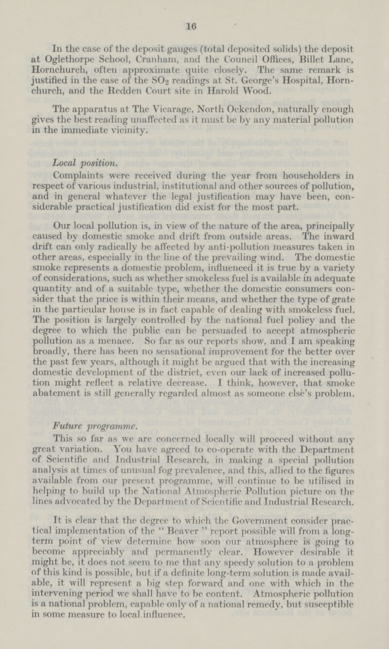 16 In the case of the deposit gauges (total deposited solids) the deposit at Oglethorpe School, Cranham, and the Council Offices, Billet Lane, Hornchurch, often approximate quite closely. The same remark is justified in the case of the SO2 readings at St. George's Hospital, Horn church, and the Redden Court site in Harold Wood. The apparatus at The Vicarage, North Oekendon, naturally enough gives the best reading unaffected as it must be by any material pollution in the immediate vicinity. Local position. Complaints were received during the year from householders in respect of various industrial, institutional and other sources of pollution, and in general whatever the legal justification may have been, con siderable practical justification did exist for the most part. Our local pollution is, in view of the nature of the area, principally caused by domestic smoke and drift from outside areas. The inward drift can only radically be affected by anti-pollution measures taken in other areas, especially in the line of the prevailing wind. The domestic smoke represents a domestic problem, influenced it is true by a variety of considerations, such as whether smokeless fuel is available in adequate quantity and of a suitable type, whether the domestic consumers con sider that the price is within their means, and whether the type of grate in the particular house is in fact capable of dealing with smokeless fuel. The position is largely controlled by the national fuel policy and the degree to which the public can be persuaded to accept atmospheric pollution as a menace. So far as our reports show, and I am speaking broadly, there has been no sensational improvement for the better over the past few years, although it might be argued that with the increasing domestic development of the district, even our lack of increased pollu tion might reflect a relative decrease. I think, however, that smoke abatement is still generally regarded almost as someone else's problem. Future programme. This so far as we are concerned locally will proceed without any great variation. You have agreed to co-operate with the Department of Scientific and Industrial Research, in making a special pollution analysis at times of unusual fog prevalence, and this, allied to the figures available from our present programme, will continue to be utilised in helping to build up the National Atmospheric Pollution picture on the lines advocated by the Department of Scientific and Industrial Research. It is clear that the degree to which the Government consider prac tical implementation of the Beaver report possible will from a long term point of view determine how soon our atmosphere is going to become appreciably and permanently clear. However desirable it might be, it does not seem to me that any speedy solution to a problem of this kind is possible, but if a definite long-term solution is made avail able, it will represent a big step forward and one with which in the intervening period we shall have to be content. Atmospheric pollution is a national problem, capable only of a national remedy, but susceptible in some measure to local influence.