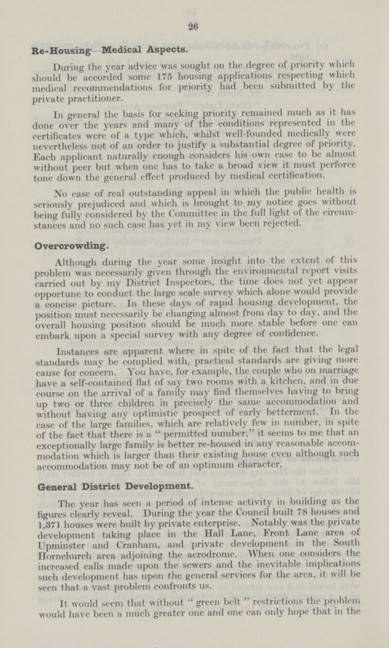 26 Re-Housing Medical Aspects. During the year advice was sought on the degree of priority which should be accorded some 175 housing applications respecting which medical recommendations for priority had been submitted by the private practitioner. In general the basis for seeking priority remained much as it has done over the years and many of the conditions represented in the certificates were of a type which, whilst well-founded medically were nevertheless not of an order to justify a substantial degree of priority. Each applicant naturally enough considers his own case to be almost without peer but when one has to take a broad view it must perforce tone down the general effect produced by medical certification. No case of real outstanding appeal in which the public health is seriously prejudiced and which is brought to my notice goes without being fully considered by the Committee in the full light of the circum stances and no such case has yet in my view been rejected. Overcrowding. Although during the year some insight into the extent of this problem was necessarily given through the environmental report visits carried out by my District Inspectors, the time does not yet appear opportune to conduct the large scale survey which alone would provide a concise picture. In these days of rapid housing development, the position must necessarily be changing almost from day to day, and the overall housing position should be much more stable before one can embark upon a special survey with any degree of confidence. Instances are apparent where in spite of the fact that the legal standards may be complied with, practical standards are giving more cause for concern. You have, for example, the couple who on marriage have a self-contained flat of say two rooms with a kitchen, and in due course on the arrival of a family may find themselves having to bring up two or three children in precisely the same accommodation and without having any optimistic prospect of early betterment. In the case of the large families, which are relatively few in number, in spite of the fact that there is a  permitted number, it seems to me that an exceptionally large family is better re-housed in any reasonable accom modation which is larger than their existing house even although such accommodation may not be of an optimum character. General District Development. The year has seen a period of intense activity in building as the figures clearly reveal. During the year the Council built 78 houses and 1,371 houses were built by private enterprise. Notably was the private development taking place in the Hall Lane, Front Lane area of Upminster and Cranham, and private development in the South Hornchurch area adjoining the aerodrome. When one considers the increased calls made upon the sewers and the inevitable implications such development has upon the general services for the area, it will be seen that a vast problem confronts us. It would seem that without  green belt  restrictions the problem would have been a much greater one and one can only hope that in the