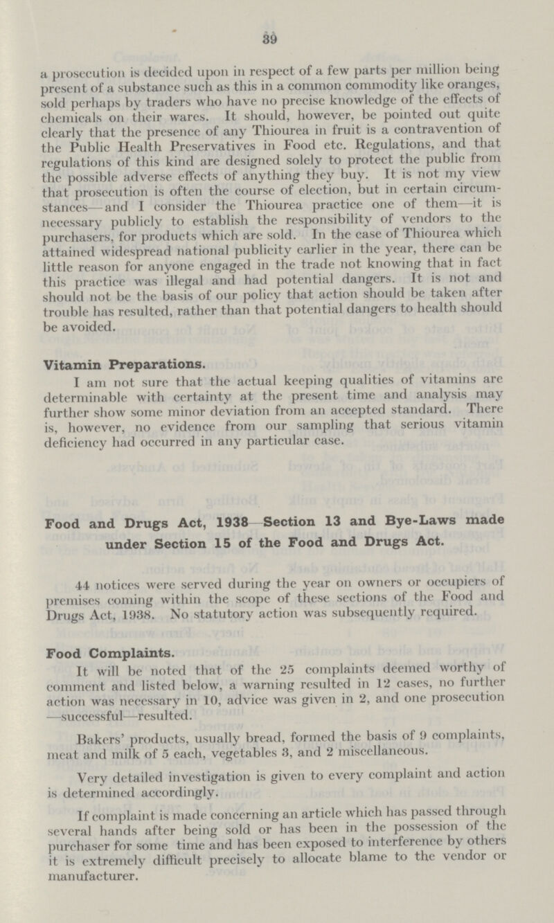 39 a prosecution is decided upon in respect of a few parts per million being present of a substance such as this in a common commodity like oranges, sold perhaps by traders who have no precise knowledge of the effects of chemicals 011 their wares. It should, however, be pointed out quite clearly that the presence of any Thiourea in fruit is a contravention of the Public Health Preservatives in Food etc. Regulations, and that regulations of this kind are designed solely to protect the public from the possible adverse effects of anything they buy. It is not my view that prosecution is often the course of election, but in certain circum stances— and I consider the Thiourea practice one of them—it is necessary publicly to establish the responsibility of vendors to the purchasers, for products which are sold. In the case of Thiourea which attained widespread national publicity earlier in the year, there can be little reason for anyone engaged in the trade not knowing that in fact this practice was illegal and had potential dangers. It is not and should not be the basis of our policy that action should be taken after trouble has resulted, rather than that potential dangers to health should be avoided. Vitamin Preparations. I am not sure that the actual keeping qualities of vitamins are determinable with certainty at the present time and analysis may further show some minor deviation from an accepted standard. There is, however, 110 evidence from our sampling that serious vitamin deficiency had occurred in any particular case. Food and Drugs Act, 1938—Section 13 and Bye-Laws made under Section 15 of the Food and Drugs Act. 44 notices were served during the year 011 owners or occupiers of premises coming within the scope of these sections of the Food and Drugs Act, 1938. No statutory action was subsequently required. Food Complaints. It will be noted that of the 25 complaints deemed worthy of comment and listed below, a warning resulted in 12 cases, no further action was necessary in 10, advice was given in 2, and one prosecution —successful—resulted. Bakers' products, usually bread, formed the basis of 9 complaints, meat and milk of 5 each, vegetables 3, and 2 miscellaneous. Very detailed investigation is given to every complaint and action is determined accordingly. If complaint is made concerning an articlc which has passed through several hands after being sold or has been in the possession of the purchaser for some time and has been exposed to interference by others it is extremely difficult precisely to allocate blame to the vendor or manufacturer.