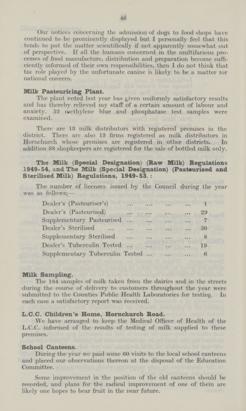 46 Our notices concerning the admission of dogs to food shops have continued to be prominently displayed but I personally feel that this tends to put the matter scientifically if not apparently somewhat out of perspective. If all the humans concerned in the multifarious pro cesses of food manufacture, distribution and preparation become suffi ciently informed of their own responsibilities, then I do not think that tne role played by the unfortunate canine is likely to be a matter ror national concern. Milk Pasteurising Plant. The plant noted last year has given uniformly satisfactory results and has thereby relieved my staff of a certain amount of labour and anxiety. 52 methylene blue and phosphatase test samples were examined. There are 13 milk distributors with registered premises in the district. There are also 13 firms registered as milk distributors in Hornchurch whose premises are registered in other districts. In addition 38 shopkeepers are registered for the sale of bottled milk only. The Milk (Special Designation) (Raw Milk) Regulations 1949-54, and The Milk (Special Designation) (Pasteurised and Sterilised Milk) Regulations, 1949-53. : The number of licences issued by the Council during the year was as follows:— Dealer's (Pasteuriser's) 1 Dealer's (Pasteurised) 29 Supplementary Pasteurised 7 Dealer's Sterilised 50 Supplementary Sterilised 8 Dealer's Tuberculin Tested 19 Supplementary Tuberculin Tested 6 Milk Sampling. The 184 samples of milk taken from the dairies and in the streets during the course of delivery to customers throughout the year were submitted to the Counties Public Health Laboratories for testing. In each case a satisfactory report was received. L.C.C. Children's Home, Hornchurch Road. We have arranged to keep the Medical Officer of Health of the L.C.C. informed of the results of testing of milk supplied to these premises. School Canteens. During the year we paid some 60 visits to the local school canteens and placed our observations thereon at the disposal of the Education Committee. Some improvement in the position of the old canteens should be recorded, and plans for the radical improvement of one of them are likely one hopes to bear fruit in the near future.