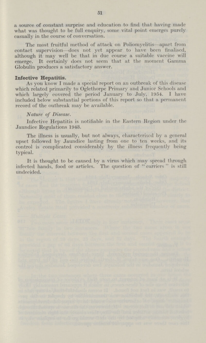 51 a source of constant surprise and education to find that having made what was thought to be full enquiry, some vital point emerges purely casually in the course of conversation. The most fruitful method of attack on Poliomyelitis—apart from contact supervision—does not yet appear to have been finalised, although it may well be that in due course a suitable vaccine will emerge. It certainly does not seem that at the moment Gamma Globulin produces a satisfactory answer. Infective Hepatitis. As you know I made a special report on an outbreak of this disease which related primarily to Oglethorpe Primary and Junior Schools and which largely covered the period January to July, 1954. I have included below substantial portions of this report so that a permanent record of the outbreak may be available. Nature of Disease. Infective Hepatitis is notifiable in the Eastern Region under the Jaundice Regulations 1943. The illness is usually, but not always, characterised by a general upset followed by Jaundice lasting from one to ten weeks, and its control is complicated considerably by the illness frequently being typical. It is thought to be caused by a virus which may spread through infected hands, food or articles. The question of  carriers  is still undecided.