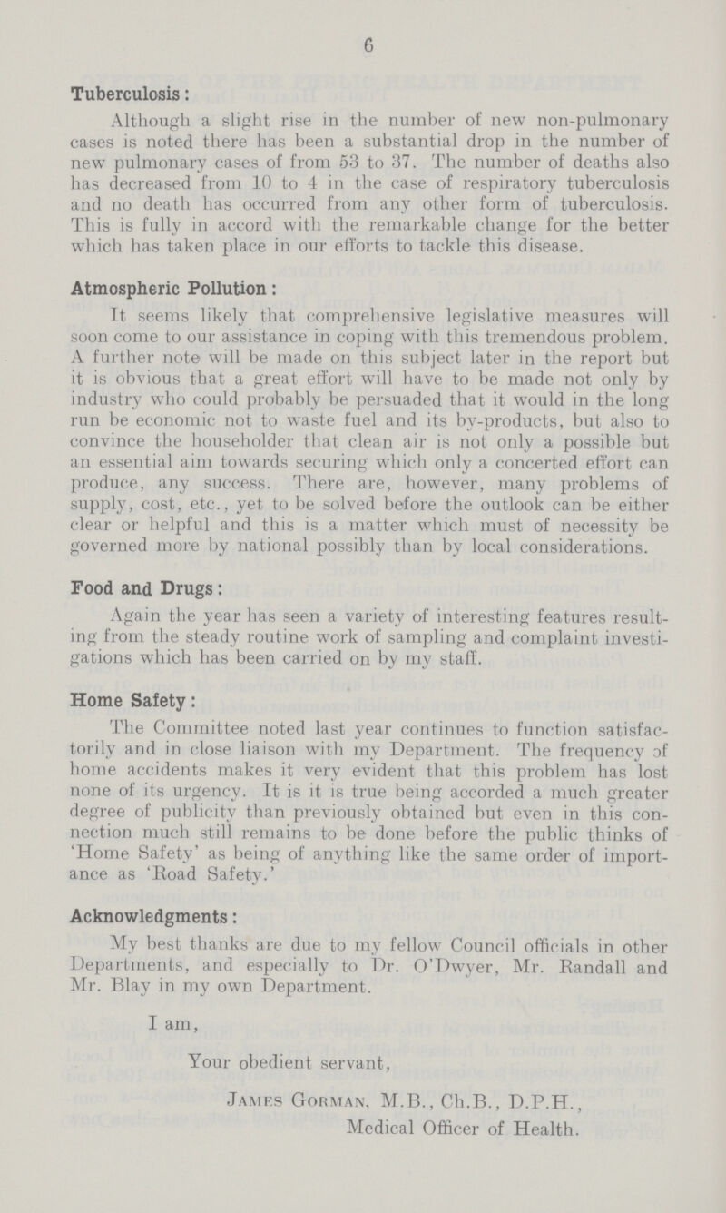 6 Tuberculosis: Although a slight rise in the number of new non-pulmonary cases is noted there has been a substantial drop in the number of new pulmonary cases of from 53 to 37. The number of deaths also has decreased from 10 to 4 in the case of respiratory tuberculosis and no death has occurred from any other form of tuberculosis. This is fully in accord with the remarkable change for the better which has taken place in our efforts to tackle this disease. Atmospheric Pollution: It seems likely that comprehensive legislative measures will soon come to our assistance in coping with this tremendous problem. A further note will be made on this subject later in the report but it is obvious that a great effort will have to be made not only by industry who could probably be persuaded that it would in the long run be economic not to waste fuel and its by-products, but also to convince the householder that clean air is not only a possible but an essential aim towards securing which only a concerted effort can produce, any success. There are, however, many problems of supply, cost, etc., yet to be solved before the outlook can be either clear or helpful and this is a matter which must of necessity be governed more by national possibly than by local considerations. Food and Drugs: Again the year has seen a variety of interesting features result ing from the steady routine work of sampling and complaint investi gations which has been carried on by my staff. Home Safety: The Committee noted last year continues to function satisfac torily and in close liaison with my Department. The frequency of home accidents makes it very evident that this problem has lost none of its urgency. It is it is true being accorded a much greater degree of publicity than previously obtained but even in this con nection much still remains to be done before the public thinks of 'Home Safety' as being of anything like the same order of import ance as 'Road Safety.' Acknowledgments: My best thanks are due to my fellow Council officials in other Departments, and especially to Dr. O'Dwyer, Mr. Randall and Mr. Blay in my own Department. I am, Your obedient servant, James Gorman, M.B., Ch.B., D.P.H., Medical Officer of Health.