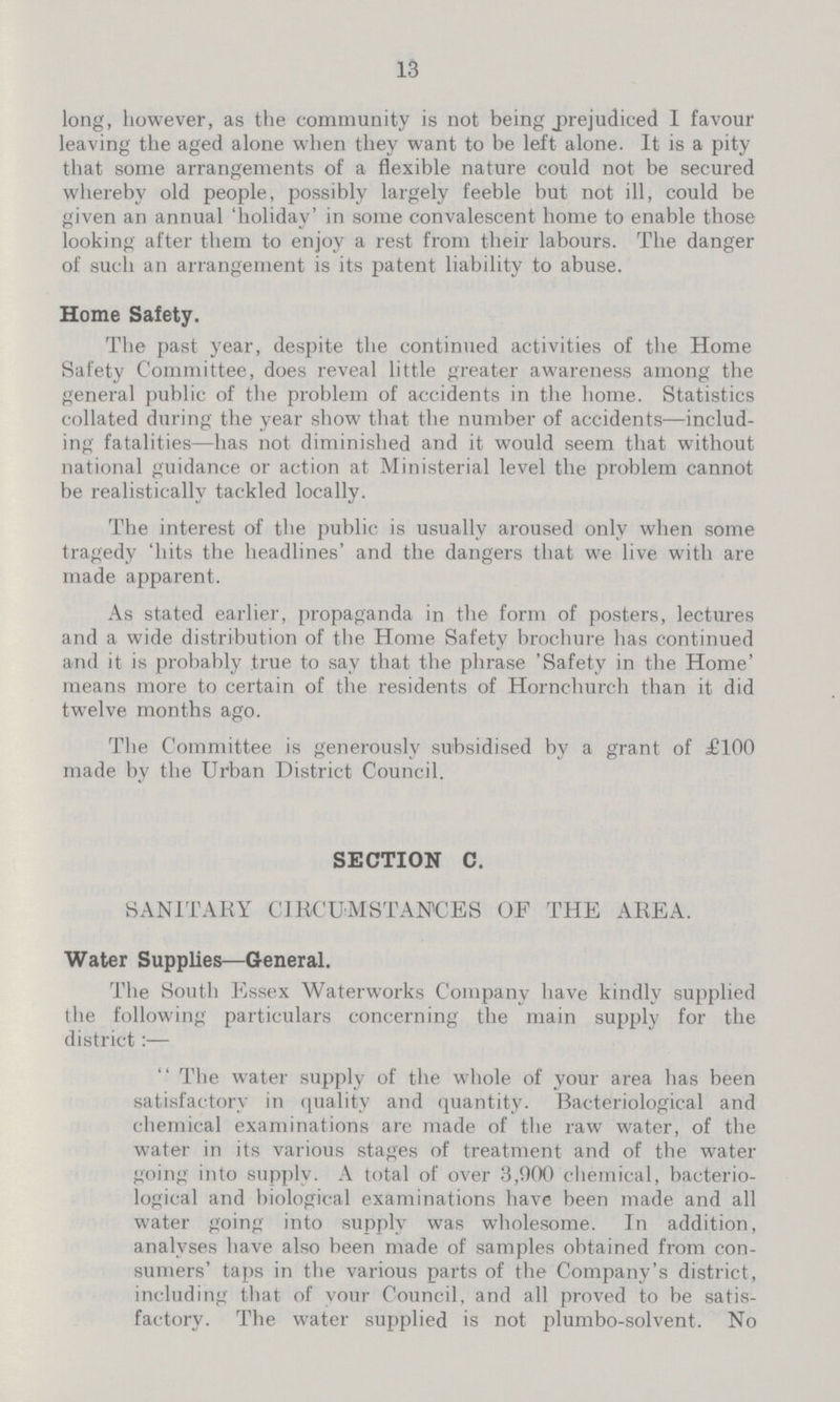 13 long, however, as the community is not being prejudiced I favour leaving the aged alone when they want to be left alone. It is a pity that some arrangements of a flexible nature could not be secured whereby old people, possibly largely feeble but not ill, could be given an annual 'holiday' in some convalescent home to enable those looking after them to enjoy a rest from their labours. The danger of such an arrangement is its patent liability to abuse. Home Safety. The past year, despite the continued activities of the Home Safety Committee, does reveal little greater awareness among the general public of the problem of accidents in the home. Statistics collated during the year show that the number of accidents—includ ing fatalities—has not diminished and it would seem that without national guidance or action at Ministerial level the problem cannot be realistically tackled locally. The interest of the public is usually aroused only when some tragedy 'hits the headlines' and the dangers that we live with are made apparent. As stated earlier, propaganda in the form of posters, lectures and a wide distribution of the Home Safety brochure has continued and it is probably true to say that the phrase 'Safety in the Home' means more to certain of the residents of Hornchurch than it did twelve months ago. The Committee is generously subsidised by a grant of £100 made by the Urban District Council. SECTION C. SANITARY CIRCUMSTANCES OF THE AREA. Water Supplies—General. The South Essex Waterworks Company have kindly supplied the following particulars concerning the main supply for the district The water supply of the whole of your area has been satisfactory in quality and quantity. Bacteriological and chemical examinations are made of the raw water, of the water in its various stages of treatment and of the water going into supply. A total of over 3,900 chemical, bacterio logical and biological examinations have been made and all water going into supply was wholesome. In addition, analyses have also been made of samples obtained from con sumers' taps in the various parts of the Company's district, including that of your Council, and all proved to be satis factory. The water supplied is not plumbo-solvent. No