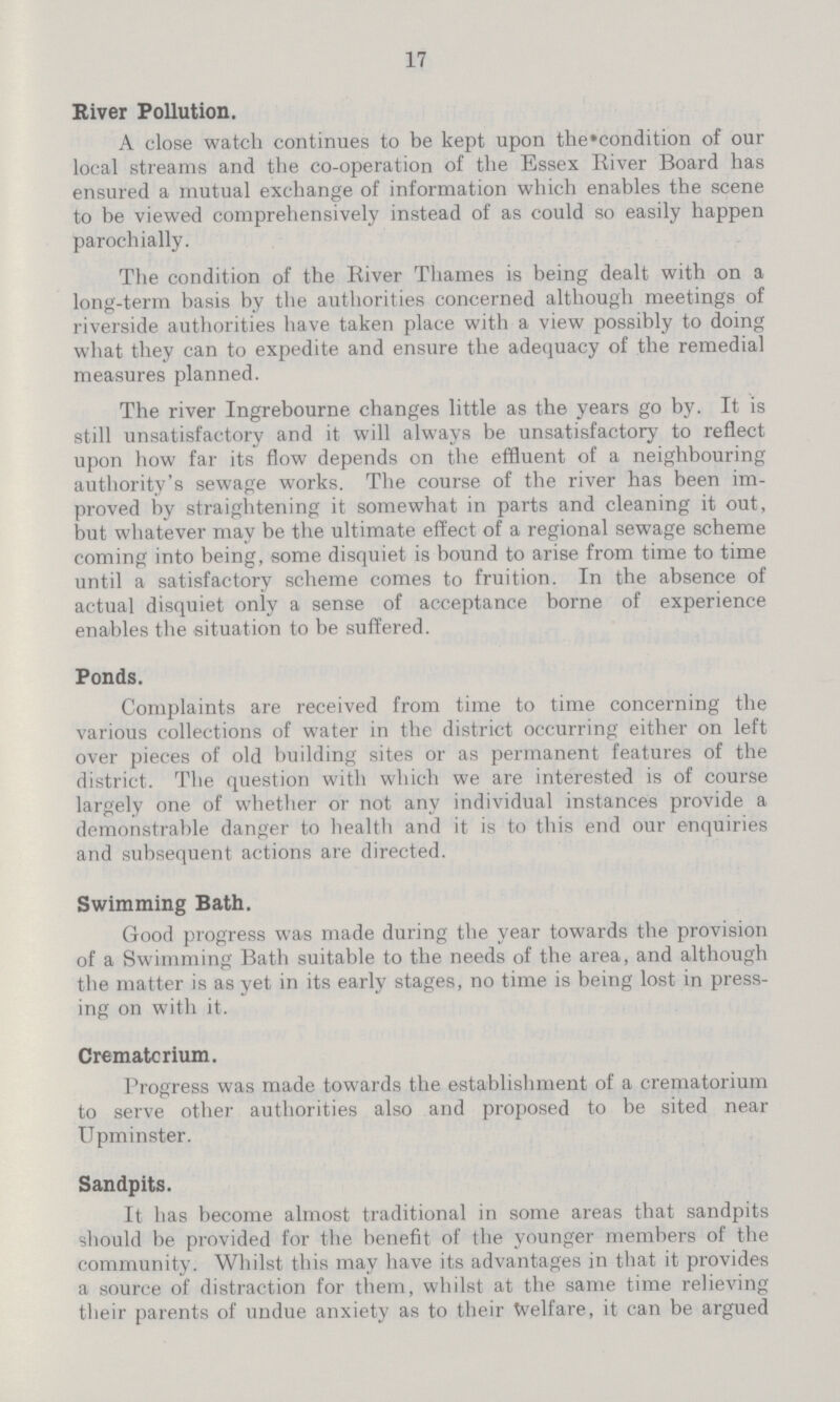 17 River Pollution. A close watch continues to be kept upon the condition of our local streams and the co-operation of the Essex River Board has ensured a mutual exchange of information which enables the scene to be viewed comprehensively instead of as could so easily happen parochially. The condition of the River Thames is being dealt with on a long-term basis by the authorities concerned although meetings of riverside authorities have taken place with a view possibly to doing what they can to expedite and ensure the adequacy of the remedial measures planned. The river Ingrebourne changes little as the years go by. It is still unsatisfactory and it will always be unsatisfactory to reflect upon how far its flow depends on the effluent of a neighbouring authority's sewage works. The course of the river has been im proved by straightening it somewhat in parts and cleaning it out, but whatever may be the ultimate effect of a regional sewage scheme coming into being, some disquiet is bound to arise from time to time until a satisfactory scheme comes to fruition. In the absence of actual disquiet only a sense of acceptance borne of experience enables the situation to be suffered. Ponds. Complaints are received from time to time concerning the various collections of water in the district occurring either on left over pieces of old building sites or as permanent features of the district. The question with which we are interested is of course largely one of whether or not any individual instances provide a demonstrable danger to health and it is to this end our enquiries and subsequent actions are directed. Swimming Bath. Good progress was made during the year towards the provision of a Swimming Bath suitable to the needs of the area, and although the matter is as yet in its early stages, no time is being lost in press ing on with it. Crematorium. Progress was made towards the establishment of a crematorium to serve other authorities also and proposed to be sited near Upminster. Sandpits. It has become almost traditional in some areas that sandpits should be provided for the benefit of the younger members of the community. Whilst this may have its advantages in that it provides a source of distraction for them, whilst at the same time relieving their parents of undue anxiety as to their Welfare, it can be argued