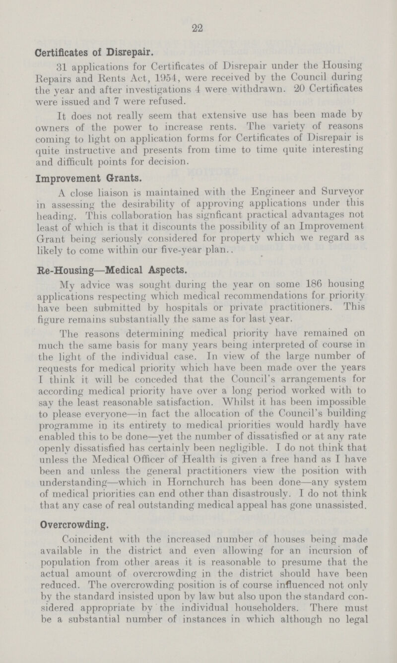 22 Certificates of Disrepair. 31 applications for Certificates of Disrepair under the Housing Repairs and Rents Act, 1954, were received by the Council during the year and after investigations 4 were withdrawn. 20 Certificates were issued and 7 were refused. It does not really seem that extensive use has been made by owners of the power to increase rents. The variety of reasons coming to light on application forms for Certificates of Disrepair is quite instructive and presents from time to time quite interesting and difficult points for decision. Improvement Grants. A close liaison is maintained with the Engineer and Surveyor in assessing the desirability of approving applications under this heading. This collaboration has signficant practical advantages not least of which is that it discounts the possibility of an Improvement Grant being seriously considered for property which we regard as likely to come within our five-year plan., Re-Housing—Medical Aspects. My advice was sought during the year on some 186 housing applications respecting which medical recommendations for priority have been submitted by hospitals or private practitioners. This figure remains substantially the same as for last year. The reasons determining medical priority have remained on much the same basis for many years being interpreted of course in the light of the individual case. In view of the large number of requests for medical priority which have been made over the years I think it will be conceded that the Council's arrangements for according medical priority have over a long period worked with to say the least reasonable satisfaction. Whilst it has been impossible to please everyone—in fact the allocation of the Council's building programme in its entirety to medical priorities would hardly have enabled this to be done—yet the number of dissatisfied or at any rate openly dissatisfied has certainly been negligible. I do not think that unless the Medical Officer of Health is given a free hand as I have been and unless the general practitioners view the position with understanding—which in Hornchurch has been done—any system of medical priorities can end other than disastrously. I do not think that any case of real outstanding medical appeal has gone unassisted. Overcrowding. Coincident with the increased number of houses being made available in the district and even allowing for an incursion of population from other areas it is reasonable to presume that the actual amount of overcrowding in the district should have been reduced. The overcrowding position is of course influenced not only by the standard insisted upon by law but also upon the standard con sidered appropriate by the individual householders. There must be a substantial number of instances in which although no legal
