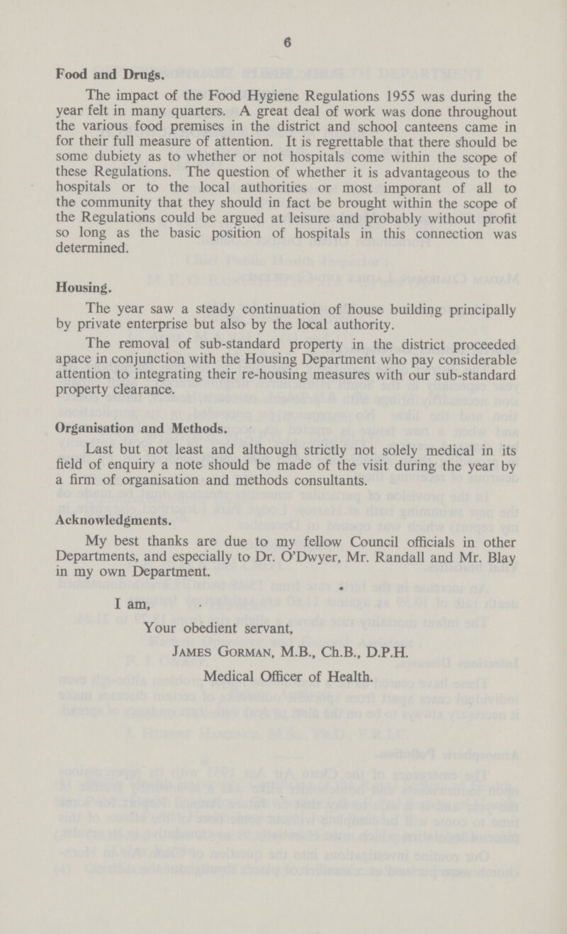 6 Food and Drugs. The impact of the Food Hygiene Regulations 1955 was during the year felt in many quarters. A great deal of work was done throughout the various food premises in the district and school canteens came in for their full measure of attention. It is regrettable that there should be some dubiety as to whether or not hospitals come within the scope of these Regulations. The question of whether it is advantageous to the hospitals or to the local authorities or most imporant of all to the community that they should in fact be brought within the scope of the Regulations could be argued at leisure and probably without profit so long as the basic position of hospitals in this connection was determined. Housing. The year saw a steady continuation of house building principally by private enterprise but also by the local authority. The removal of sub-standard property in the district proceeded apace in conjunction with the Housing Department who pay considerable attention to integrating their re-housing measures with our sub-standard property clearance. Organisation and Methods. Last but not least and although strictly not solely medical in its field of enquiry a note should be made of the visit during the year by a firm of organisation and methods consultants. Acknowledgments. My best thanks are due to my fellow Council officials in other Departments, and especially to Dr. O'Dwyer, Mr. Randall and Mr. Blay in my own Department. I am, Your obedient servant, James Gorman, M.B., Ch.B., D.P.H. Medical Officer of Health.