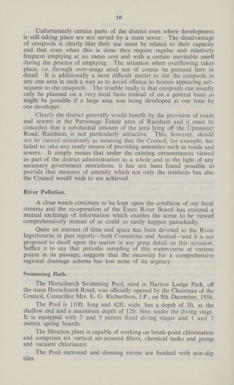 16 Unfortunately certain parts of the district even where development is still taking place are not served by a main sewer. The disadvantage of cesspools is clearly that their use must be related to their capacity and that even when this is done they require regular and relatively frequent emptying at no mean cost and with a certain inevitable smell during the process of emptying. The situation when overflowing takes place, i.e. through over-usage need not of course be pursued here in detail. It is additionally a most difficult matter to site the cesspools in any one area in such a way as to avoid offence to houses appearing sub sequent to the cesspools. The trouble really is that cesspools can usually only be planned on a very local basis instead of on a general basis as might be possible if a large area was being developed at one time by one developer. Clearly the district generally would benefit by the provision of roads and sewers in the Parsonage Estate area of Rainham and it must be conceded that a substantial amount of the area lying off the Upminster Road, Rainham, is not particularly attractive. This, however, should not be viewed mistakenly as meaning that the Council, for example, has failed to take any ready means of providing amenities such as roads and sewers. It simply means that under the existing circumstances viewed as part of the district administration as a whole and in the light of any necessary government restrictions, it has not been found possible to provide that measure of amenity which not only the residents but also the Council would wish to see achieved. River Pollution. A close watch continues to be kept upon the condition of our local streams and the co-operation of the Essex River Board has ensured a mutual exchange of information which enables the scene to be viewed comprehensively instead of as could so easily happen parochially. Quite an amount of time and space has been devoted to the River Ingrebourne in past reports—both Committee and Annual—and it is not proposed to dwell upon the matter in any great detail on this occasion. Suffice it to say that periodic sampling of this watercourse at various points in its passage, suggests that the necessity for a comprehensive regional drainage scheme has lost none of its urgency. Swimming Bath. The Hornchurch Swimming Pool, sited in Harrow Lodge Park, off the main Hornchurch Road, was officially opened by the Chairman of the Council, Councillor Mrs. E. G. Richardson, J.P., on 8th December, 1956. The Pool is 110ft. long and 42ft. wide, has a depth of 3ft. at the shallow end and a maximum depth of 12ft. 6ins. under the diving stage. It is equipped with 3 and 5 metres fixed diving stages and 1 and 3 metres spring boards. The filtration plant is capable of working on break-point chlorination and comprises six vertical air-scoured filters, chemical tanks and pump and vacuum chlorinator. The Pool surround and dressing rooms are finished with non-slip tiles.
