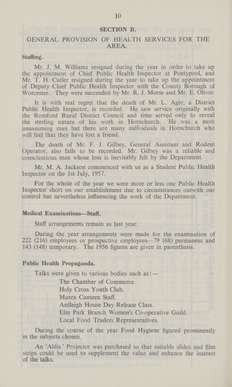 10 SECTION B. GENERAL PROVISION OF HEALTH SERVICES FOR THE AREA. Staffing. Mr. J. M. Williams resigned during the year in order to take up the appointment of Chief Public Health Inspector at Pontypool, and Mr. T. H. Cutler resigned during the year to take up the appointment of Deputy Chief Public Health Inspector with the County Borough of Worcester. They were succeeded by Mr. R. J. Morse and Mr. E. Oliver. It is with real regret that the death of Mr. L. Ager, a District Public Health Inspector, is recorded. He saw service originally with the Romford Rural District Council and time served only to reveal the sterling nature of his work in Hornchurch. He was a most unassuming man but there are many individuals in Hornchurch who will feel that they have lost a friend. The death of Mr. F. J. Gilbey, General Assistant and Rodent Operator, also falls to be recorded. Mr. Gilbey was a reliable and conscientious man whose loss is inevitably felt by the Department. Mr. M. A. Jackson commenced with us as a Student Public Health Inspector on the 1st July, 1957. For the whole of the year we were more or less one Public Health Inspector short on our establishment due to circumstances outwith our control but nevertheless influencing the work of the Department. Medical Examinations—Staff. Staff arrangements remain as last year. During the year arrangements were made for the examination of 222 (216) employees or prospective employees—79 (68) permanent and 143 (148) temporary. The 1956 figures are given in parenthesis. Public Health Propaganda. Talks were given to various bodies such as: — The Chamber of Commerce. Holy Cross Youth Club. Murex Canteen Staff. Ardleigh House Day Release Class. Elm Park Branch Women's Co-operative Guild. Local Food Traders Representatives. During the course of the year Food Hygiene figured prominently in the subjects chosen. An 'Aldis' Projector was purchased so that suitable slides and film strips could be used to supplement the value and enhance the interest of the talks.