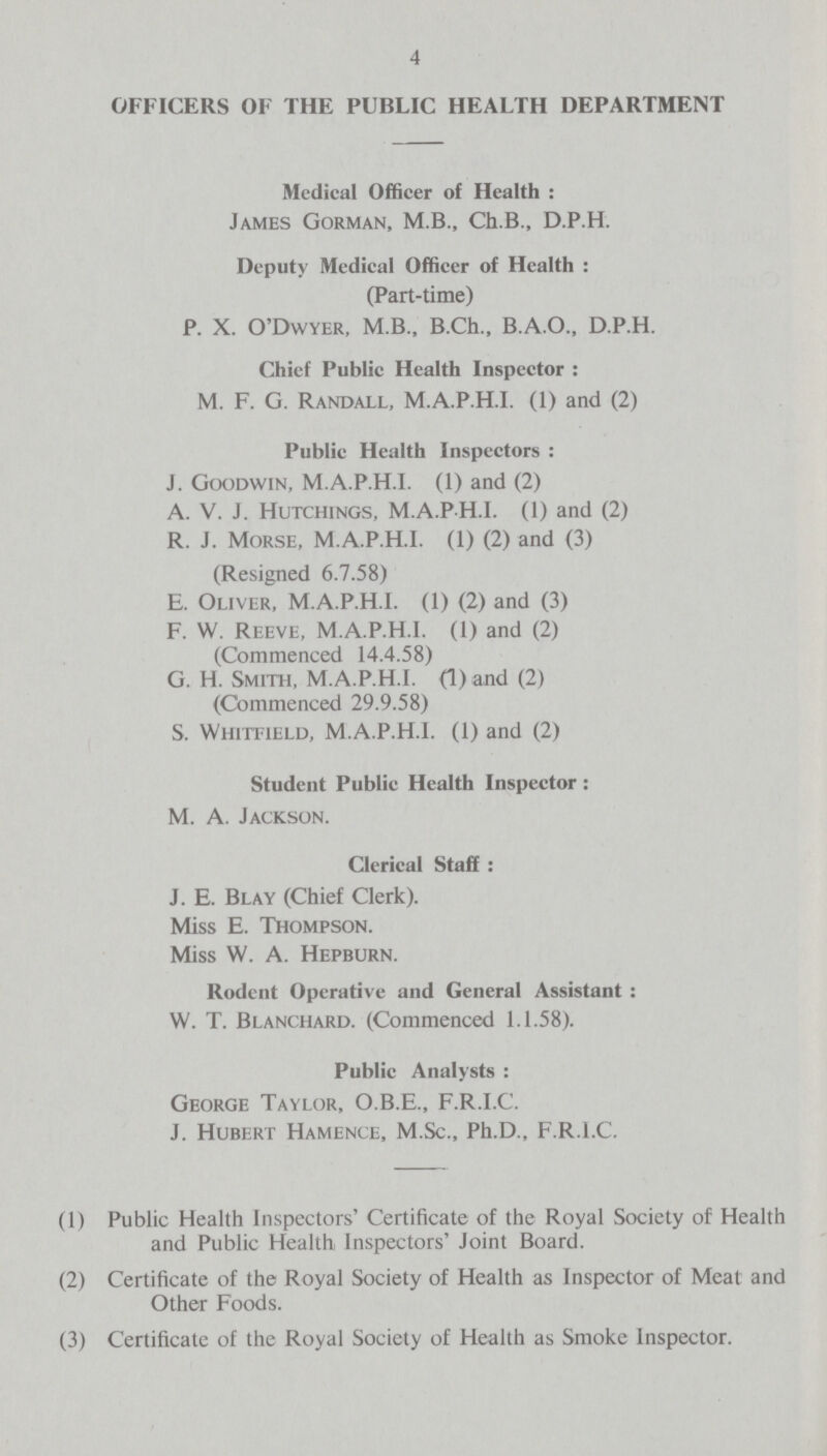 4 OFFICERS OF THE PUBLIC HEALTH DEPARTMENT Medical Officer of Health: James Gorman, M.B., Ch.B., D.P.H. Deputy Medical Officer of Health: (Part-time) P. X. O'Dwyer, M.B., B.Ch., B.A.O., D.P.H. Chief Public Health Inspector: M. F. G. Randall, M.A.P.H.I. (1) and (2) Public Health Inspectors: J. Goodwin, M.A.P.H.I. (1) and (2) A. V. J. Hutchings, M.A.PH.I. (1) and (2) R. J. Morse, M.A.P.H.I. (1) (2) and (3) (Resigned 6.7.58) E. Oliver, M.A.P.H.I. (1) (2) and (3) F. W. Reeve, M.A.P.H.I. (1) and (2) (Commenced 14.4.58) G. H. Smith, M.A.P.H.I. (1) and (2) (Commenced 29.9.58) S. Whitfield, M.A.P.H.I. (1) and (2) Student Public Health Inspector: M. A. Jackson. Clerical Staff: J. E. Blay (Chief Clerk). Miss E. Thompson. Miss W. A. Hepburn. Rodent Operative and General Assistant : W. T. Blanchard. (Commenced 1.1.58). Public Analysts: George Taylor, O.B.E., F.R.I.C. J. Hubert Hamence, M.Sc., Ph.D., F.R.I.C. (1) Public Health Inspectors' Certificate of the Royal Society of Health and Public Health Inspectors' Joint Board. (2) Certificate of the Royal Society of Health as Inspector of Meat and Other Foods. (3) Certificate of the Royal Society of Health as Smoke Inspector.