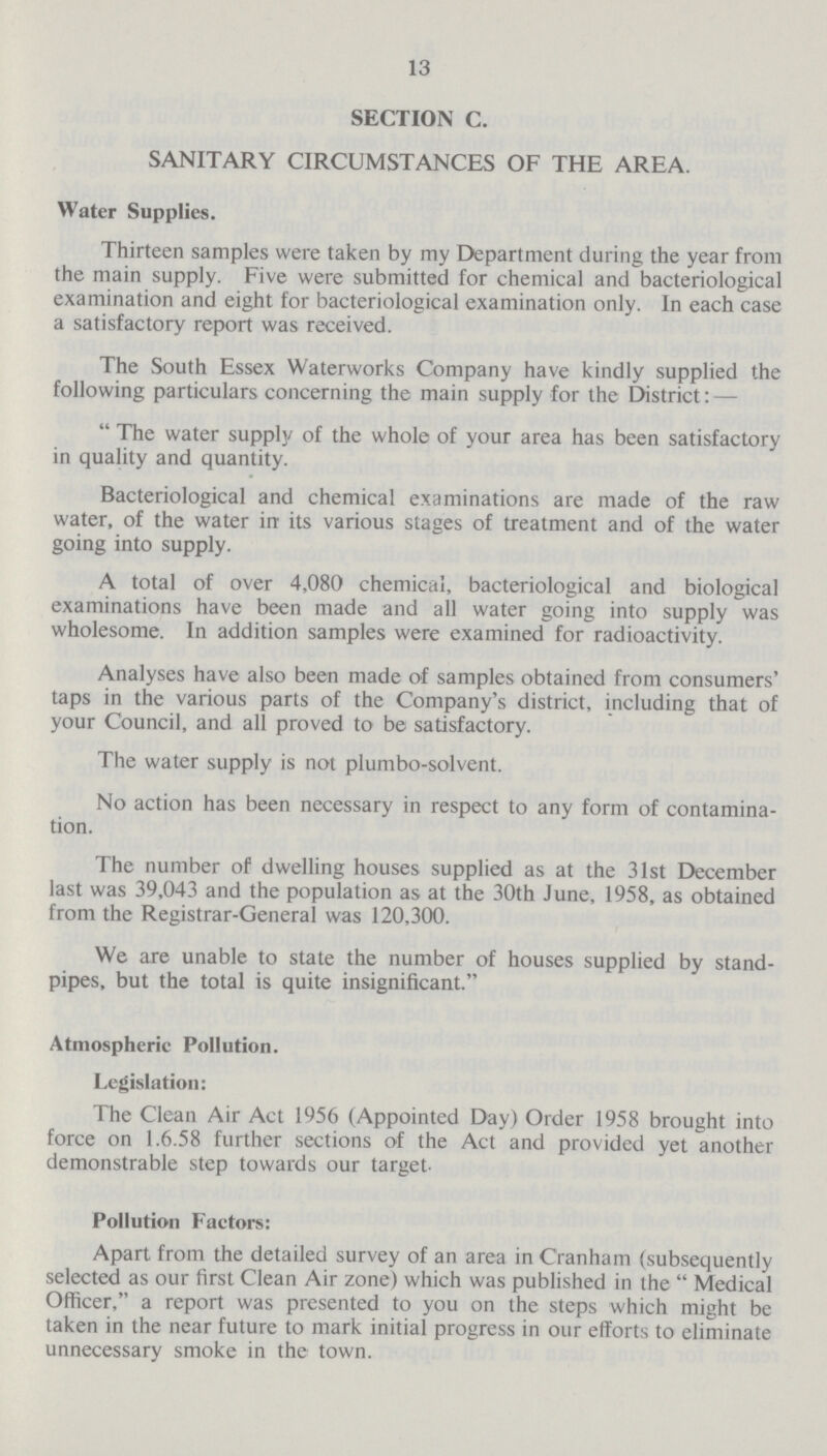 13 SECTION C. SANITARY CIRCUMSTANCES OF THE AREA. Water Supplies. Thirteen samples were taken by my Department during the year from the main supply. Five were submitted for chemical and bacteriological examination and eight for bacteriological examination only. In each case a satisfactory report was received. The South Essex Waterworks Company have kindly supplied the following particulars concerning the main supply for the District: — The water supply of the whole of your area has been satisfactory in quality and quantity. Bacteriological and chemical examinations are made of the raw water, of the water in its various stages of treatment and of the water going into supply. A total of over 4,080 chemical, bacteriological and biological examinations have been made and all water going into supply was wholesome. In addition samples were examined for radioactivity. Analyses have also been made of samples obtained from consumers' taps in the various parts of the Company's district, including that of your Council, and all proved to be satisfactory. The water supply is not plumbo-solvent. No action has been necessary in respect to any form of contamina tion. The number of dwelling houses supplied as at the 31st December last was 39,043 and the population as at the 30th June, 1958, as obtained from the Registrar-General was 120,300. We are unable to state the number of houses supplied by stand pipes, but the total is quite insignificant. Atmospheric Pollution. Legislation: The Clean Air Act 1956 (Appointed Day) Order 1958 brought into force on 1.6.58 further sections of the Act and provided yet another demonstrable step towards our target- Pollution Factors: Apart from the detailed survey of an area in Cranham (subsequently selected as our first Clean Air zone) which was published in the Medical Officer, a report was presented to you on the steps which might be taken in the near future to mark initial progress in our efforts to eliminate unnecessary smoke in the town.