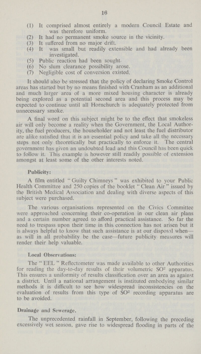 16 (1) It comprised almost entirely a modern Council Estate and was therefore uniform. (2) It had no permanent smoke source in the vicinity. (3) It suffered from no major drift. (4) It was small but readily extensible and had already been investigated. (5) Public reaction had been sought. (6) No slum clearance possibility arose. (7) Negligible cost of conversion existed. It should also be stressed that the policy of declaring Smoke Control areas has started but by no means finished with Cranham as an additional and much larger area of a more mixed housing character is already being explored as a potential second area and this process may be expected to continue until all Hornchurch is adequately protected from unnecessary smoke. A final word on this subject might be to the effect that smokeless air will only become a reality when the Government, the Local Author ity, the fuel producers, the householder and not least the fuel distributor are alike satisfied that it is an essential policy and take all the necessary steps not only theoretically but practically to enforce it. The central government has given an undoubted lead and this Council has been quick to follow it. This example is however still readily possible of extension amongst at least some of the other interests noted. Publicity: A film entitled Guilty Chimneys was exhibited to your Public Health Committee and 250 copies of the booklet Clean Air issued by the British Medical Association and dealing with diverse aspects of this subject were purchased. The various organisations represented on the Civics Committee were approached concerning their co-operation in our clean air plans and a certain number agreed to afford practical assistance. So far the need to trespass upon their time in this connection has not arisen but it is always helpful to know that such assistance is at our disposal when— as will in all probability be the case—future publicity measures will render their help valuable. Local Observations: The EEL Reflectometer was made available to other Authorities for reading the day-to-day results of their volumetric SO2 apparatus. This ensures a uniformity of results classification over an area as against a district. Until a national arrangement is instituted embodying similar methods it is difficult to see how widespread inconsistencies on the evaluation of results from this type of SO2 recording apparatus are to be avoided. Drainage and Sewerage. The unprecedented rainfall in September, following the preceding excessively wet season, gave rise to widespread flooding in parts of the