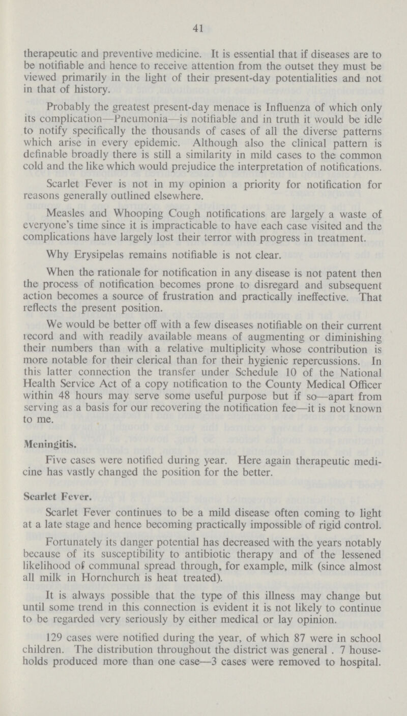 41 therapeutic and preventive medicine. It is essential that if diseases are to be notifiable and hence to receive attention from the outset they must be viewed primarily in the light of their present-day potentialities and not in that of history. Probably the greatest present-day menace is Influenza of which only its complication—Pneumonia—is notifiable and in truth it would be idle to notify specifically the thousands of cases of all the diverse patterns which arise in every epidemic. Although also the clinical pattern is definable broadly there is still a similarity in mild cases to the common cold and the like which would prejudice the interpretation of notifications. Scarlet Fever is not in my opinion a priority for notification for reasons generally outlined elsewhere. Measles and Whooping Cough notifications are largely a waste of everyone's time since it is impracticable to have each case visited and the complications have largely lost their terror with progress in treatment. Why Erysipelas remains notifiable is not clear. When the rationale for notification in any disease is not patent then the process of notification becomes prone to disregard and subsequent action becomes a source of frustration and practically ineffective. That reflects the present position. We would be better off with a few diseases notifiable on their current record and with readily available means of augmenting or diminishing their numbers than with a relative multiplicity whose contribution is more notable for their clerical than for their hygienic repercussions. In this latter connection the transfer under Schedule 10 of the National Health Service Act of a copy notification to the County Medical Officer within 48 hours may serve some useful purpose but if so—apart from serving as a basis for our recovering the notification fee—it is not known to me. Meningitis. Five cases were notified during year. Here again therapeutic medi cine has vastly changed the position for the better. Scarlet Fever. Scarlet Fever continues to be a mild disease often coming to light at a late stage and hence becoming practically impossible of rigid control. Fortunately its danger potential has decreased with the years notably because of its susceptibility to antibiotic therapy and of the lessened likelihood of communal spread through, for example, milk (since almost all milk in Hornchurch is heat treated). It is always possible that the type of this illness may change but until some trend in this connection is evident it is not likely to continue to be regarded very seriously by either medical or lay opinion. 129 cases were notified during the year, of which 87 were in school children. The distribution throughout the district was general . 7 house holds produced more than one case—3 cases were removed to hospital.