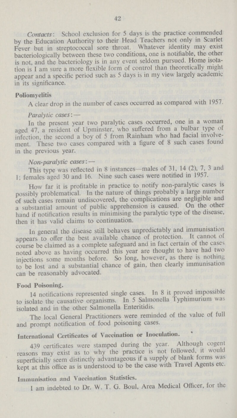 42 Contacts'. School exclusion for 5 days is the practice commended by the Education Authority to their Head Teachers not only in Scarlet Fever but in streptococcal sore throat. Whatever identity may exist bacteriologically between these two conditions, one is notifiable, the other is not, and the bacteriology is in any event seldom pursued. Home isola tion is I am sure a more flexible form of control than theoretically might appear and a specific period such as 5 days is in my view largely academic in its significance. Poliomyelitis A clear drop in the number of cases occurred as compared with 1957. Paralytic cases:— In the present year two paralytic cases occurred, one in a woman aged 47, a resident of Upminster, who suffered from a bulbar type of infection, the second a boy of 5 from Rainham who had facial involve ment. These two cases compared with a figure of 8 such cases found in the previous year. Non-paralytic cases:— This type was reflected in 8 instances—males of 31, 14 (2), 7, 3 and 1; females aged 30 and 16. Nine such cases were notified in 1957. How far it is profitable in practice to notify non-paralytic cases is possibly problematical. In the nature of things probably a large number of such cases remain undiscovered, the complications are negligible and a substantial amount of public apprehension is caused. On the other hand if notification results in minimising the paralytic type of the disease, then it has valid claims to continuation. In general the disease still behaves unpredictably and immunisation appears to offer the best available chance of protection. It cannot of course be claimed as a complete safeguard and in fact certain of the cases noted above as having occurred this year are thought to have had two injections some months before. So long, however, as there is nothing to be lost and a substantial chance of gain, then clearly immunisation can be reasonably advocated. Food Poisoning. 14 notifications represented single cases. In 8 it proved impossible to isolate the causative organisms. In 5 Salmonella Typhimurium was isolated and in the other Salmonella Enteritidis. The local General Practitioners were reminded of the value of full and prompt notification of food poisoning cases. International Certificates of Vaccination or Inoculation. 439 certificates were stamped during the year. Although cogent reasons may exist as to why the practice is not followed, it would superficially seem distinctly advantageous if a supply of blank forms was kept at this office as is understood to be the case with Travel Agents etc. Immunisation and Vaccination Statistics. I am indebted to Dr. W. T. G. Boul, Area Medical Officer, for the